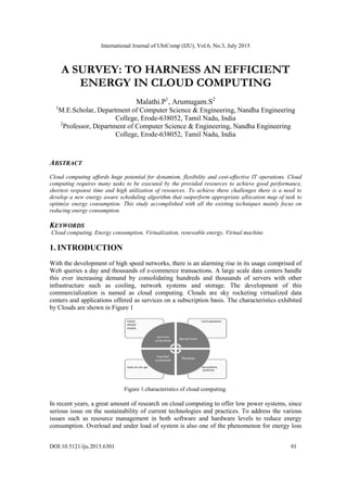International Journal of UbiComp (IJU), Vol.6, No.3, July 2015
DOI:10.5121/iju.2015.6301 01
A SURVEY: TO HARNESS AN EFFICIENT
ENERGY IN CLOUD COMPUTING
Malathi.P1
, Arumugam.S2
1
M.E.Scholar, Department of Computer Science & Engineering, Nandha Engineering
College, Erode-638052, Tamil Nadu, India
2
Professor, Department of Computer Science & Engineering, Nandha Engineering
College, Erode-638052, Tamil Nadu, India
ABSTRACT
Cloud computing affords huge potential for dynamism, flexibility and cost-effective IT operations. Cloud
computing requires many tasks to be executed by the provided resources to achieve good performance,
shortest response time and high utilization of resources. To achieve these challenges there is a need to
develop a new energy aware scheduling algorithm that outperform appropriate allocation map of task to
optimize energy consumption. This study accomplished with all the existing techniques mainly focus on
reducing energy consumption.
KEYWORDS
Cloud computing, Energy consumption, Virtualization, renewable energy, Virtual machine
1. INTRODUCTION
With the development of high speed networks, there is an alarming rise in its usage comprised of
Web queries a day and thousands of e-commerce transactions. A large scale data centers handle
this ever increasing demand by consolidating hundreds and thousands of servers with other
infrastructure such as cooling, network systems and storage. The development of this
commercialization is named as cloud computing. Clouds are sky rocketing virtualized data
centers and applications offered as services on a subscription basis. The characteristics exhibited
by Clouds are shown in Figure 1
Figure 1.characteristics of cloud computing.
In recent years, a great amount of research on cloud computing to offer low power systems, since
serious issue on the sustainability of current technologies and practices. To address the various
issues such as resource management in both software and hardware levels to reduce energy
consumption. Overload and under load of system is also one of the phenomenon for energy loss
 