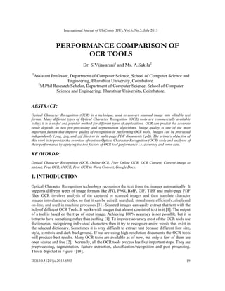 International Journal of UbiComp (IJU), Vol.6, No.3, July 2015
DOI:10.5121/iju.2015.6303 19
PERFORMANCE COMPARISON OF
OCR TOOLS
Dr. S.Vijayarani1
and Ms. A.Sakila2
1
Assistant Professor, Department of Computer Science, School of Computer Science and
Engineering, Bharathiar University, Coimbatore.
2
M.Phil Research Scholar, Department of Computer Science, School of Computer
Science and Engineering, Bharathiar University, Coimbatore.
ABSTRACT:
Optical Character Recognition (OCR) is a technique, used to convert scanned image into editable text
format. Many different types of Optical Character Recognition (OCR) tools are commercially available
today; it is a useful and popular method for different types of applications. OCR can predict the accurate
result depends on text pre-processing and segmentation algorithms. Image quality is one of the most
important factors that improve quality of recognition in performing OCR tools. Images can be processed
independently (.png, .jpg, and .gif files) or in multi-page PDF documents (.pdf). The primary objective of
this work is to provide the overview of various Optical Character Recognition (OCR) tools and analyses of
their performance by applying the two factors of OCR tool performance i.e. accuracy and error rate.
KEYWORDS:
Optical Character Recognition (OCR),Online OCR, Free Online OCR, OCR Convert, Convert image to
text.net, Free OCR, i2OCR, Free OCR to Word Convert, Google Docs.
1. INTRODUCTION
Optical Character Recognition technology recognizes the text from the images automatically. It
supports different types of image formats like JPG, PNG, BMP, GIF, TIFF and multi-page PDF
files. OCR involves analysis of the captured or scanned images and then translate character
images into character codes, so that it can be edited, searched, stored more efficiently, displayed
on-line, and used in machine processes [3] . Scanned images can easily extract that text with the
help of different OCR Tools. It works with images that almost consist of text in it [1]. The output
of a tool is based on the type of input image. Achieving 100% accuracy is not possible, but it is
better to have something rather than nothing [1]. To improve accuracy most of the OCR tools use
dictionaries, recognizing individual characters then it try to recognize entire words that exist in
the selected dictionary. Sometimes it is very difficult to extract text because different font size,
style, symbols and dark background. If we are using high resolution documents the OCR tools
will produce best results. Many OCR tools are available as of now, but only a few of them are
open source and free [2]. Normally, all the OCR tools process has five important steps. They are
preprocessing, segmentation, feature extraction, classification/recognition and post processing.
This is depicted in Figure 1[18].
 
