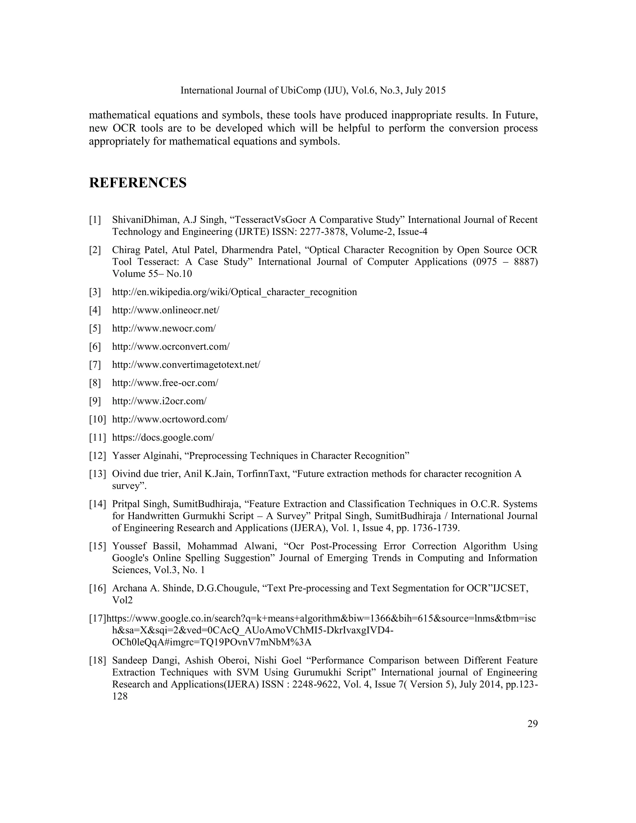 International Journal of UbiComp (IJU), Vol.6, No.3, July 2015
29
mathematical equations and symbols, these tools have produced inappropriate results. In Future,
new OCR tools are to be developed which will be helpful to perform the conversion process
appropriately for mathematical equations and symbols.
REFERENCES
[1] ShivaniDhiman, A.J Singh, “TesseractVsGocr A Comparative Study” International Journal of Recent
Technology and Engineering (IJRTE) ISSN: 2277-3878, Volume-2, Issue-4
[2] Chirag Patel, Atul Patel, Dharmendra Patel, “Optical Character Recognition by Open Source OCR
Tool Tesseract: A Case Study” International Journal of Computer Applications (0975 – 8887)
Volume 55– No.10
[3] http://en.wikipedia.org/wiki/Optical_character_recognition
[4] http://www.onlineocr.net/
[5] http://www.newocr.com/
[6] http://www.ocrconvert.com/
[7] http://www.convertimagetotext.net/
[8] http://www.free-ocr.com/
[9] http://www.i2ocr.com/
[10] http://www.ocrtoword.com/
[11] https://docs.google.com/
[12] Yasser Alginahi, “Preprocessing Techniques in Character Recognition”
[13] Oivind due trier, Anil K.Jain, TorfinnTaxt, “Future extraction methods for character recognition A
survey”.
[14] Pritpal Singh, SumitBudhiraja, “Feature Extraction and Classification Techniques in O.C.R. Systems
for Handwritten Gurmukhi Script – A Survey” Pritpal Singh, SumitBudhiraja / International Journal
of Engineering Research and Applications (IJERA), Vol. 1, Issue 4, pp. 1736-1739.
[15] Youssef Bassil, Mohammad Alwani, “Ocr Post-Processing Error Correction Algorithm Using
Google's Online Spelling Suggestion” Journal of Emerging Trends in Computing and Information
Sciences, Vol.3, No. 1
[16] Archana A. Shinde, D.G.Chougule, “Text Pre-processing and Text Segmentation for OCR”IJCSET,
Vol2
[17]https://www.google.co.in/search?q=k+means+algorithm&biw=1366&bih=615&source=lnms&tbm=isc
h&sa=X&sqi=2&ved=0CAcQ_AUoAmoVChMI5-DkrIvaxgIVD4-
OCh0leQqA#imgrc=TQ19POvnV7mNbM%3A
[18] Sandeep Dangi, Ashish Oberoi, Nishi Goel “Performance Comparison between Different Feature
Extraction Techniques with SVM Using Gurumukhi Script” International journal of Engineering
Research and Applications(IJERA) ISSN : 2248-9622, Vol. 4, Issue 7( Version 5), July 2014, pp.123-
128
 