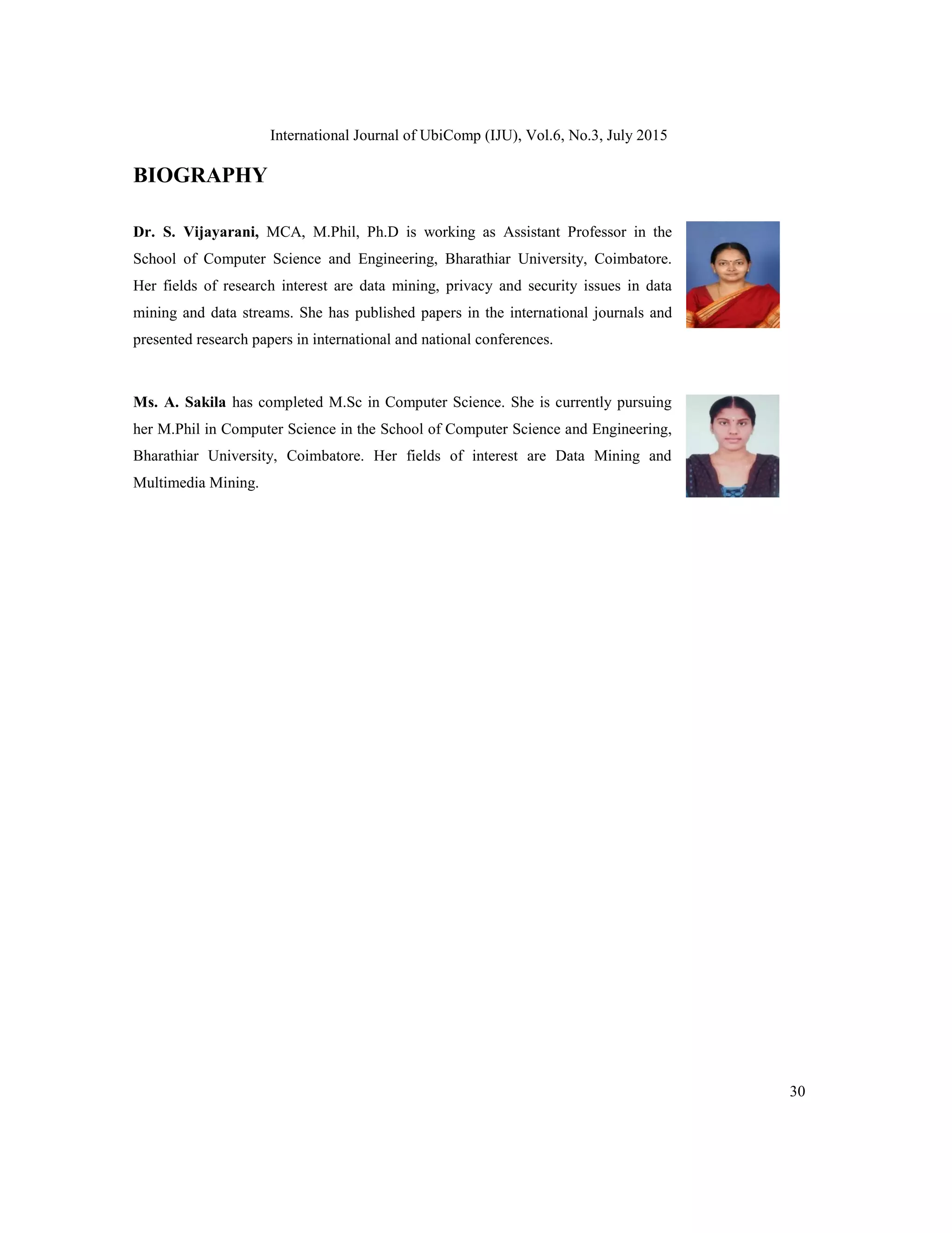 International Journal of UbiComp (IJU), Vol.6, No.3, July 2015
30
BIOGRAPHY
Dr. S. Vijayarani, MCA, M.Phil, Ph.D is working as Assistant Professor in the
School of Computer Science and Engineering, Bharathiar University, Coimbatore.
Her fields of research interest are data mining, privacy and security issues in data
mining and data streams. She has published papers in the international journals and
presented research papers in international and national conferences.
Ms. A. Sakila has completed M.Sc in Computer Science. She is currently pursuing
her M.Phil in Computer Science in the School of Computer Science and Engineering,
Bharathiar University, Coimbatore. Her fields of interest are Data Mining and
Multimedia Mining.
 