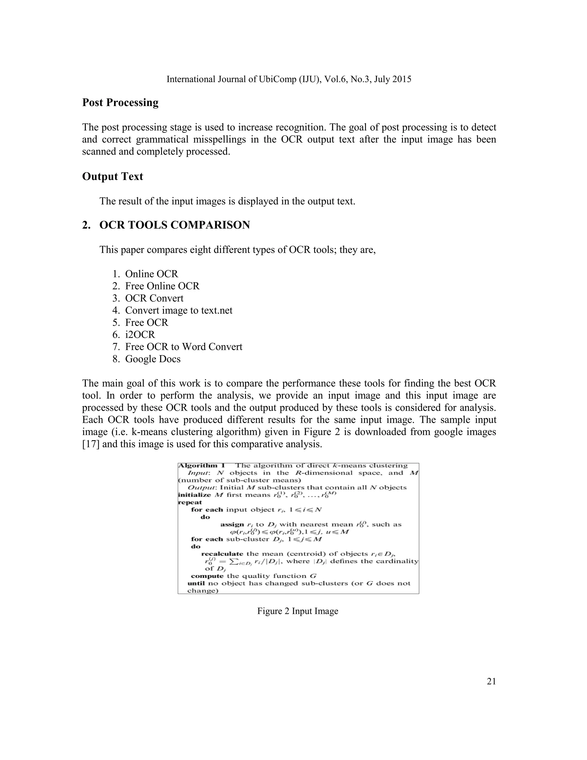 International Journal of UbiComp (IJU), Vol.6, No.3, July 2015
21
Post Processing
The post processing stage is used to increase recognition. The goal of post processing is to detect
and correct grammatical misspellings in the OCR output text after the input image has been
scanned and completely processed.
Output Text
The result of the input images is displayed in the output text.
2. OCR TOOLS COMPARISON
This paper compares eight different types of OCR tools; they are,
1. Online OCR
2. Free Online OCR
3. OCR Convert
4. Convert image to text.net
5. Free OCR
6. i2OCR
7. Free OCR to Word Convert
8. Google Docs
The main goal of this work is to compare the performance these tools for finding the best OCR
tool. In order to perform the analysis, we provide an input image and this input image are
processed by these OCR tools and the output produced by these tools is considered for analysis.
Each OCR tools have produced different results for the same input image. The sample input
image (i.e. k-means clustering algorithm) given in Figure 2 is downloaded from google images
[17] and this image is used for this comparative analysis.
Figure 2 Input Image
 