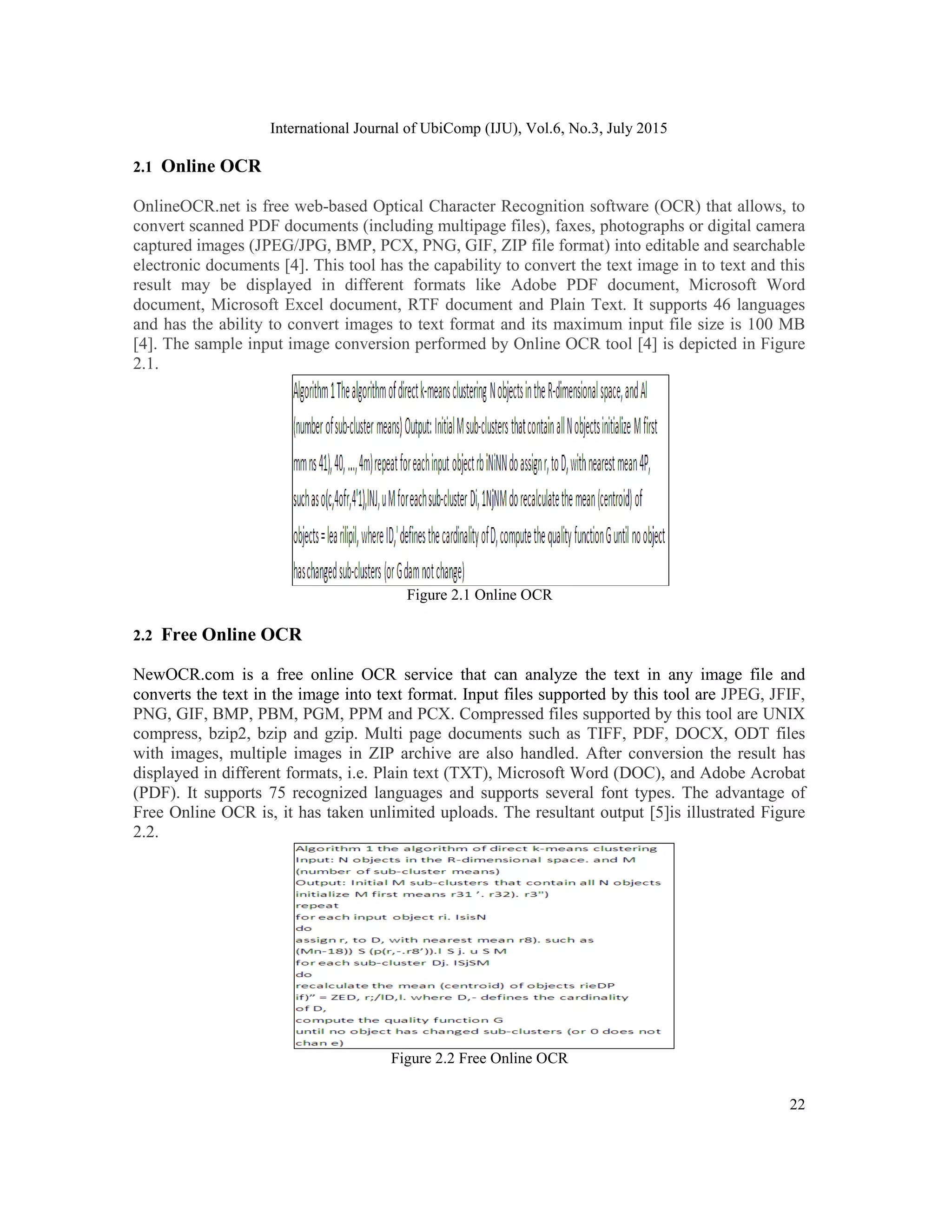 International Journal of UbiComp (IJU), Vol.6, No.3, July 2015
22
2.1 Online OCR
OnlineOCR.net is free web-based Optical Character Recognition software (OCR) that allows, to
convert scanned PDF documents (including multipage files), faxes, photographs or digital camera
captured images (JPEG/JPG, BMP, PCX, PNG, GIF, ZIP file format) into editable and searchable
electronic documents [4]. This tool has the capability to convert the text image in to text and this
result may be displayed in different formats like Adobe PDF document, Microsoft Word
document, Microsoft Excel document, RTF document and Plain Text. It supports 46 languages
and has the ability to convert images to text format and its maximum input file size is 100 MB
[4]. The sample input image conversion performed by Online OCR tool [4] is depicted in Figure
2.1.
Figure 2.1 Online OCR
2.2 Free Online OCR
NewOCR.com is a free online OCR service that can analyze the text in any image file and
converts the text in the image into text format. Input files supported by this tool are JPEG, JFIF,
PNG, GIF, BMP, PBM, PGM, PPM and PCX. Compressed files supported by this tool are UNIX
compress, bzip2, bzip and gzip. Multi page documents such as TIFF, PDF, DOCX, ODT files
with images, multiple images in ZIP archive are also handled. After conversion the result has
displayed in different formats, i.e. Plain text (TXT), Microsoft Word (DOC), and Adobe Acrobat
(PDF). It supports 75 recognized languages and supports several font types. The advantage of
Free Online OCR is, it has taken unlimited uploads. The resultant output [5]is illustrated Figure
2.2.
Figure 2.2 Free Online OCR
 