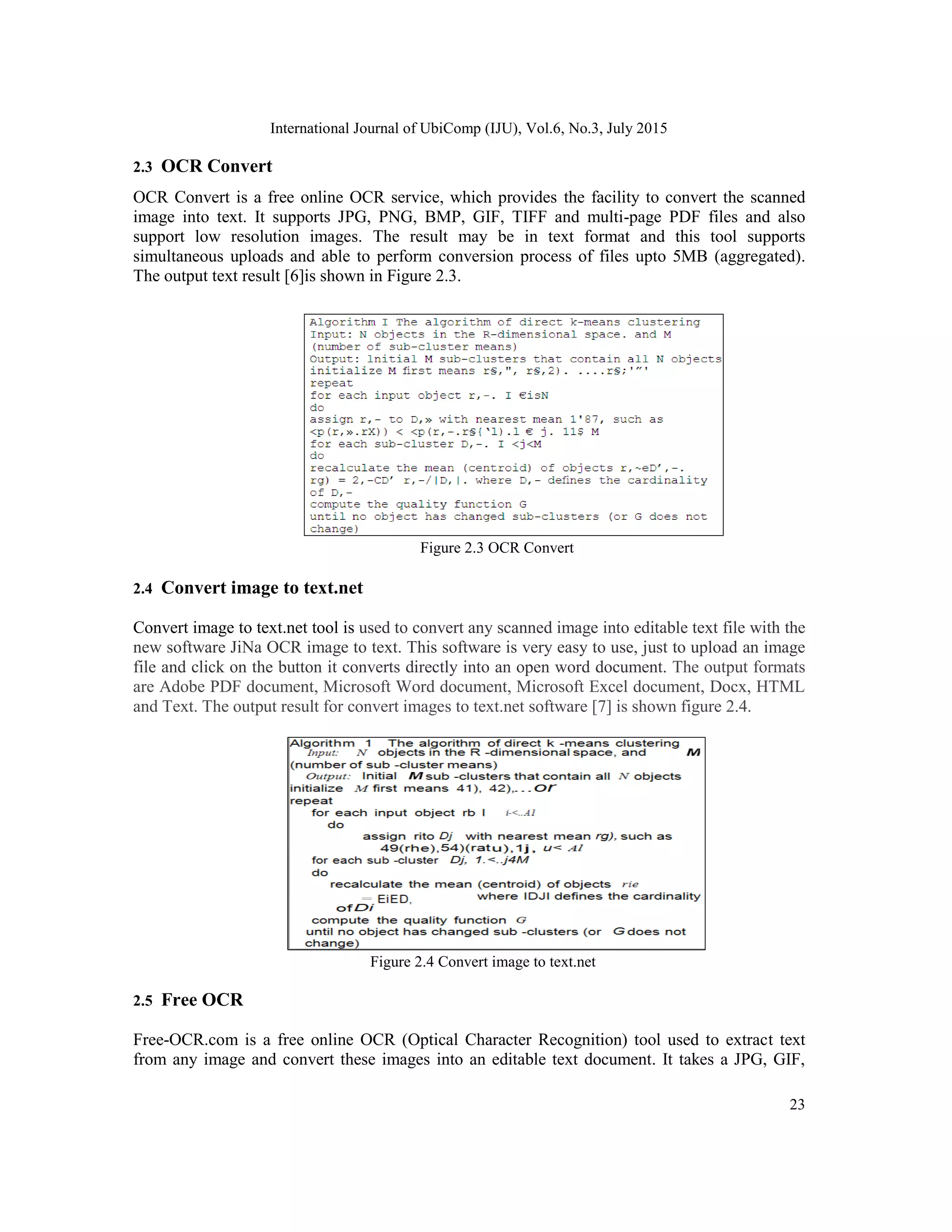 International Journal of UbiComp (IJU), Vol.6, No.3, July 2015
23
2.3 OCR Convert
OCR Convert is a free online OCR service, which provides the facility to convert the scanned
image into text. It supports JPG, PNG, BMP, GIF, TIFF and multi-page PDF files and also
support low resolution images. The result may be in text format and this tool supports
simultaneous uploads and able to perform conversion process of files upto 5MB (aggregated).
The output text result [6]is shown in Figure 2.3.
Figure 2.3 OCR Convert
2.4 Convert image to text.net
Convert image to text.net tool is used to convert any scanned image into editable text file with the
new software JiNa OCR image to text. This software is very easy to use, just to upload an image
file and click on the button it converts directly into an open word document. The output formats
are Adobe PDF document, Microsoft Word document, Microsoft Excel document, Docx, HTML
and Text. The output result for convert images to text.net software [7] is shown figure 2.4.
Figure 2.4 Convert image to text.net
2.5 Free OCR
Free-OCR.com is a free online OCR (Optical Character Recognition) tool used to extract text
from any image and convert these images into an editable text document. It takes a JPG, GIF,
 