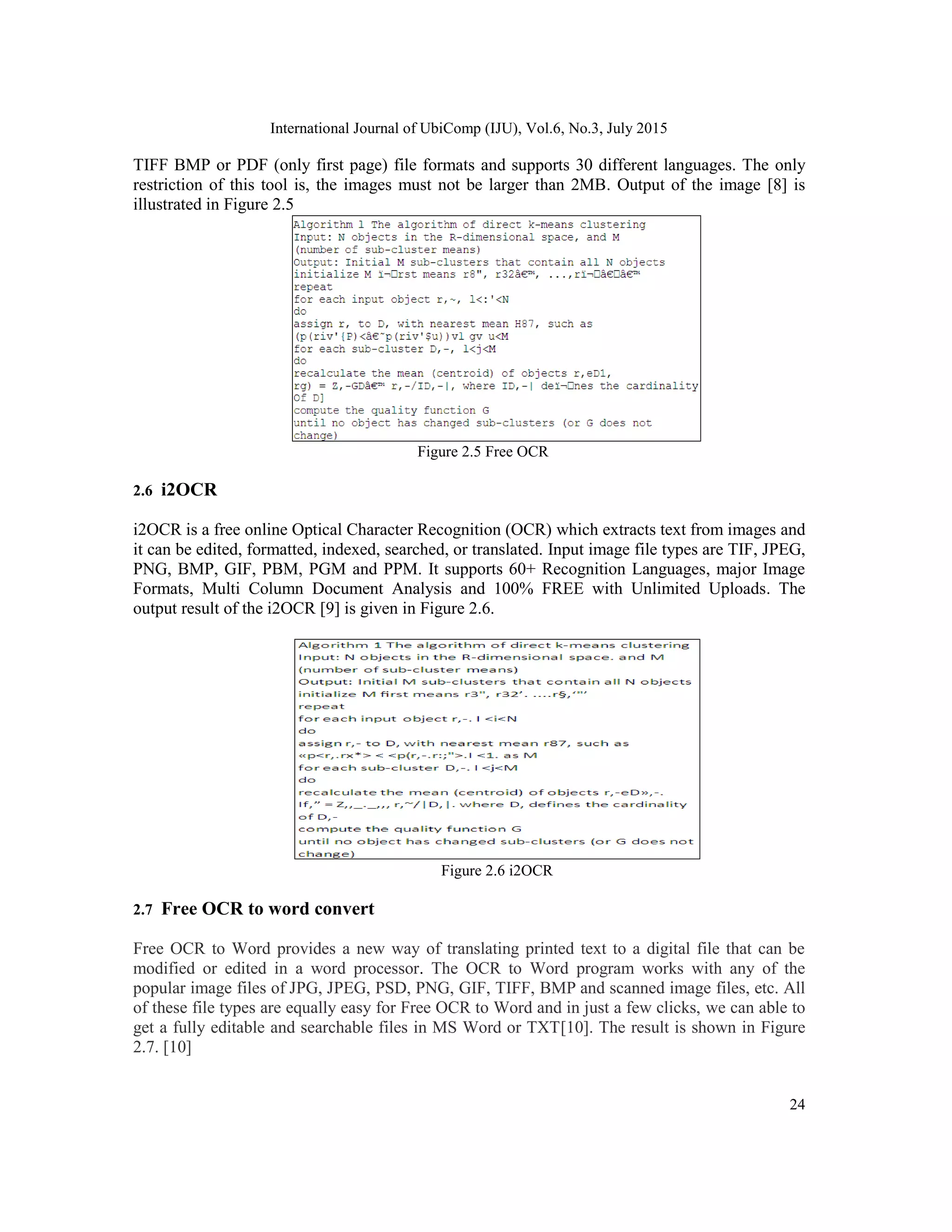 International Journal of UbiComp (IJU), Vol.6, No.3, July 2015
24
TIFF BMP or PDF (only first page) file formats and supports 30 different languages. The only
restriction of this tool is, the images must not be larger than 2MB. Output of the image [8] is
illustrated in Figure 2.5
Figure 2.5 Free OCR
2.6 i2OCR
i2OCR is a free online Optical Character Recognition (OCR) which extracts text from images and
it can be edited, formatted, indexed, searched, or translated. Input image file types are TIF, JPEG,
PNG, BMP, GIF, PBM, PGM and PPM. It supports 60+ Recognition Languages, major Image
Formats, Multi Column Document Analysis and 100% FREE with Unlimited Uploads. The
output result of the i2OCR [9] is given in Figure 2.6.
Figure 2.6 i2OCR
2.7 Free OCR to word convert
Free OCR to Word provides a new way of translating printed text to a digital file that can be
modified or edited in a word processor. The OCR to Word program works with any of the
popular image files of JPG, JPEG, PSD, PNG, GIF, TIFF, BMP and scanned image files, etc. All
of these file types are equally easy for Free OCR to Word and in just a few clicks, we can able to
get a fully editable and searchable files in MS Word or TXT[10]. The result is shown in Figure
2.7. [10]
 