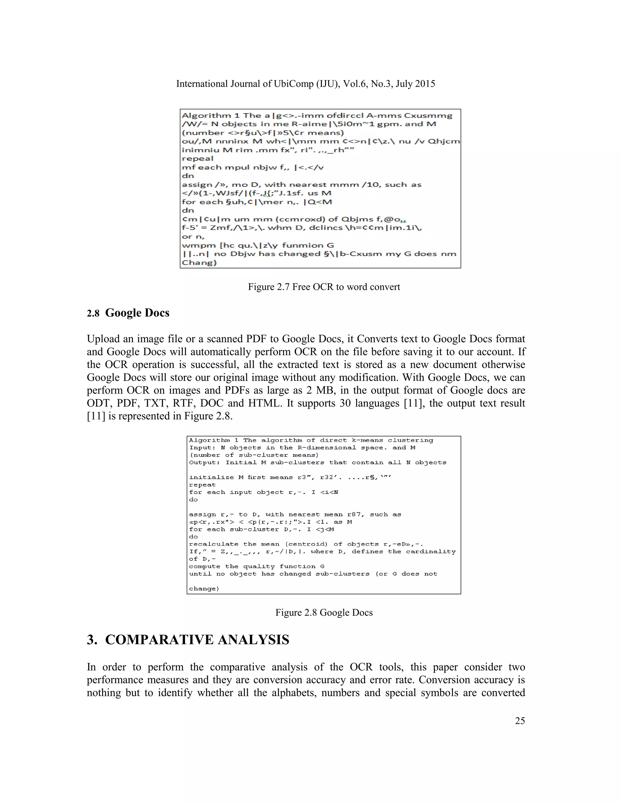 International Journal of UbiComp (IJU), Vol.6, No.3, July 2015
25
Figure 2.7 Free OCR to word convert
2.8 Google Docs
Upload an image file or a scanned PDF to Google Docs, it Converts text to Google Docs format
and Google Docs will automatically perform OCR on the file before saving it to our account. If
the OCR operation is successful, all the extracted text is stored as a new document otherwise
Google Docs will store our original image without any modification. With Google Docs, we can
perform OCR on images and PDFs as large as 2 MB, in the output format of Google docs are
ODT, PDF, TXT, RTF, DOC and HTML. It supports 30 languages [11], the output text result
[11] is represented in Figure 2.8.
Figure 2.8 Google Docs
3. COMPARATIVE ANALYSIS
In order to perform the comparative analysis of the OCR tools, this paper consider two
performance measures and they are conversion accuracy and error rate. Conversion accuracy is
nothing but to identify whether all the alphabets, numbers and special symbols are converted
 