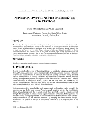 International Journal on Web Service Computing (IJWSC), Vol.6, No.2/3, September 2015
DOI : 10.5121/ijwsc.2015.6301 1
ASPECTUAL PATTERNS FOR WEB SERVICES
ADAPTATION
Najme Abbasi Tehrani and Afshin Salajegheh
Department of Computer Engineering, South Tehran Branch,
Islamic Azad University, Tehran, Iran
ABSTRACT
The security policies of an application can change at runtime for some reasons such as the changes on the
user preferences, the performance reasons or the negotiation of security levels between the interacting
parties. If these security policies are embedded in the services, their modifications require to modify the
services, stop and deploy new version. Aspect oriented paradigm provides the possibility to define
separated components that is named aspect. In this paper, in order to fulfill security requirements, we will
classify required changes of services and for each classifications, how aspects injection will be described.
Finally, we will present a pattern for each aspect of each classification.
KEYWORDS
Web Service adaptation, security patterns, aspect oriented programming.
1. INTRODUCTION
Security is considered to be one of the main challenges as regards the widespread application of
Service Oriented Architectures across organizations[1]. Software adaptation is a sound solution to
overcome the inconsistencies in interface, behavior and security constraints among different
services. Inconsistencies of security constraints may be related to difference between provided
security level by service provider and required security level of service consumer. Also it may be
related to change of management security policies. On the other hand, new attacks may be
detected in run time that is not predicted in design time. In order for adaption of provided security
level and required security level, services should be changed.
If these security policies are embedded in the services, their modifications require to modify the
services, stop and deploy new version. Aspect oriented paradigm provides the possibility to
define separated components that is named aspect. Once specified, a security policy is enforced
through the deployment of certain security aspects within the application. In this purpose, it’s
needed to extract security requirements of services and services be faced to their main concerns.
Aspect oriented is a tool for concerns separation. By applying the aspect oriented concepts,
architectures can prevent of leakage of cross-cutting concerns –e.g. security concerns- in the
services.
 