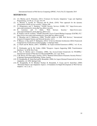 International Journal on Web Service Computing (IJWSC), Vol.6, No.2/3, September 2015
10
REFERENCES
[1] J.A. Martina and E. Pimentela, (2011) "Contracts for Security Adaptation," Logic and Algebraic
Programming, vol. 80, no. 3-5, pp. 154-179.
[2] A. Mourad, S. Ayoubi, H. Yahyaoui and H. Otrok, (2010) "New approach for the dynamic
enforcement of Web services security," Ottawa, ON.
[3] N. Klingenstein and T. Hardjono, "OASIS Security Services (SAML) TC," https://www.oasis-
open.org/committees/tc_home.php?wg_abbrev=security.
[4] K. Lawrence and C. Kaler, "Web Services Security," https://www.oasis-
open.org/committees/tc_home.php?wg_abbrev=wss.
[5] B. Parducci and H. Lockhart, "OASIS eXtensible Access Control Markup Language (XACML) TC,"
https://www.oasis-open.org/committees/tc_home.php?wg_abbrev=xacml.
[6] E. Moradian and A. Hakansson, (2006) "Possible attacks on XML Web Services," International
Journal of Computer Science and Network Security, vol. 6.
[7] P. Bhuyan, A. Ray and D. P. Mohapatra, (2014) "A Service-Oriented Architecture (SOA) Framework
Component for Verification of Choreography," in Springer India.
[8] A. Charfi and M. Mezini, (2007) "AO4BPEL: An Aspect-oriented Extension to BPEL," vol. 10, no.
3.
[9] E. Wohlstadter and K. De Volder, (2006) "Doxpects: Aspects Supporting XML Transformation
Interfaces," in ACM, New York.
[10] F. Paci, E. Bertino and J. Crampton, (2008) "An Access-Control Framework for WS-BPEL,"
International Journal of Web Services Research(IJWSR), vol. 5, pp. 20-43.
[11] J.-M. Horcas, M. Pinto and L. Fuentes, (2014) "Runtime Enforcement of Dynamic Security Policies,"
in Springer International Publishing, Vienna, Austria.
[12] W. Kongdenfha, R. Saint-Paul and B. Benatallah, (2006) An Aspect-Oriented Framework for Service
Adaptation, vol. 4294, Springer Link.
[13] W. Kongdenfha, H. R. Motahari Nezhad, B. Benatallah, F. Casati and R. Saint-Paul, (2009)
"Mismatch Patterns and Adaptation Aspects: A Foundation for Rapid Development of Web Service
Adapters," vol. 2, no. 2.
 