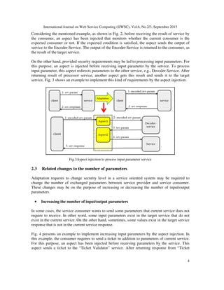 International Journal on Web Service Computing (IJWSC), Vol.6, No.2/3, September 2015
4
Considering the mentioned example, as shown in Fig. 2, before receiving the result of service by
the consumer, an aspect has been injected that monitors whether the current consumer is the
expected consumer or not. If the expected condition is satisfied, the aspect sends the output of
service to the Encoder-Service. The output of the Encoder-Service is returned to the consumer, as
the result of the target service.
On the other hand, provided security requirements may be led to processing input parameters. For
this purpose, an aspect is injected before receiving input parameter by the service. To process
input parameter, this aspect redirects parameters to the other service, e.g., Decoder-Service. After
returning result of processor service, another aspect gets this result and sends it to the target
service. Fig. 3 shows an example to implement this kind of requirements by the aspect injection.
Fig.3Aspect injection to process input parameter service
2.3 Related changes to the number of parameters
Adaptation requests to change security level in a service oriented system may be required to
change the number of exchanged parameters between service provider and service consumer.
These changes may be on the purpose of increasing or decreasing the number of input/output
parameters.
• Increasing the number of input/output parameters
In some cases, the service consumer wants to send some parameters that current service does not
require to receive. In other word, some input parameters exist in the target service that do not
exist in the current service. On the other hand, sometimes, some values exist in the target service
response that is not in the current service response.
Fig. 4 presents an example to implement increasing input parameters by the aspect injection. In
this example, the consumer requires to send a ticket in addition to parameters of current service.
For this purpose, an aspect has been injected before receiving parameters by the service. This
aspect sends a ticket to the “Ticket Validator” service. After returning response from “Ticket
 