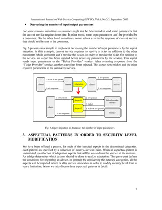 International Journal on Web Service Computing (IJWSC), Vol.6, No.2/3, September 2015
6
• Decreasing the number of input/output parameters
For some reasons, sometimes a consumer might not be determined to send some parameters that
the current service requires to receive. In other word, some input parameters can’t be provided by
a consumer. On the other hand, sometimes, some values exist in the response of current service
that should not be sent to the consumer.
Fig. 6 presents an example to implement decreasing the number of input parameters by the aspect
injection. In this example, current service requires to receive a ticket in addition to the other
parameters while consumer can’t provide the ticket. In order to provide the ticket for sending to
the service, an aspect has been injected before receiving parameters by the service. This aspect
sends input parameters to the “Ticket Provider” service. After returning response from the
“Ticket Provider” service, another aspect has been injected. This aspect send sticket and the other
required parameters to the considered service.
Fig. 6Aspect injection to decrease the number of input parameters
3. ASPECTUAL PATTERNS IN ORDER TO SECURITY LEVEL
MODIFICATION
We have been offered a pattern, for each of the injected aspects in the determined categories.
Each patterns is specified by a collection of <query, advice> pairs. When an aspectual pattern is
instantiated, a collection of adaptation aspects that will be weaved into the service at the runtime.
An advice determines which actions should be done to realize adaptation. The query part defines
the conditions for triggering an advice. In general, by considering the detected categories, all the
aspects will be injected before or after service invocation in order to modify security level. Due to
space limitation, below we only discuss three aspectual patterns in detail:
 
