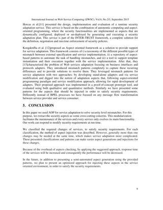 International Journal on Web Service Computing (IJWSC), Vol.6, No.2/3, September 2015
9
Horcas et al.[11] presented the design, implementation and evaluation of a runtime security
adaptation service. This service is based on the combination of autonomic computing and aspect-
oriented programming, where the security functionalities are implemented as aspects that are
dynamically configured, deployed or un-deployed by generating and executing a security
adaptation plan. This service is part of the INTER-TRUST framework, a complete solution for
the definition, negotiation and run-time enforcement of security policies.
Kongdenfha et al. [12]proposed an Aspect oriented framework as a solution to provide support
for service adaptation. This framework consists of i) a taxonomy of the different possible types of
mismatch between external specification and service implementation, ii) a repository of aspect-
based patterns to automate the task of handling mismatches, and iii) a tool to support template
instantiation and their execution together with the service implementation. After that, they
[13]characterized the problem of Web services adaptation focusing on business interfaces and
protocols adapters. They introduced mismatch patterns completely to capture these recurring
differences and to provide solutions to resolve them. They leveraged mismatch patterns for
service adaptation with two approaches: by developing stand-alone adapters and via service
modification and digged into the notion of adaptation aspects that, following aspect-oriented
programming paradigm and service modification approach, allowing for rapid development of
adapters. Their proposed approach was implemented in a proof-of-concept prototype tool, and
evaluated using both qualitative and quantitative methods. Similarly we have presented some
patterns for the aspects that should be injected in order to satisfy security requirements.
Differently instead of BPEL processes we have focused on any message flow transformation
between service provider and service consumer.
5. CONCLUSION
In this paper we used AOP for service adaptation to solve security level mismatches. For this
purpose, we extract the security aspects as some cross-cutting concerns. This modularization
facilitates the maintenance of the services and every service only evolves its main functionality.
Our work can respond to modify security requirements at run time.
We classified the required changes of services, to satisfy security requirements. For each
classification, the method of aspect injection was described. However, generally more than one
changes may be needed at the same time, which makes service adaptation more complicated.
These presented classifications and patterns can make easier aspect generations and injections for
these changes.
Because of the overhead of aspects checking, by applying the suggested approach, response time
of the services will be increased and consequently the performance will be decreased.
In the future, in addition to presenting a semi-automated aspect generation using the provided
patterns, we plan to present an optimized approach for injecting these aspects in the service
oriented environment, in order to satisfy the security requirements.
 