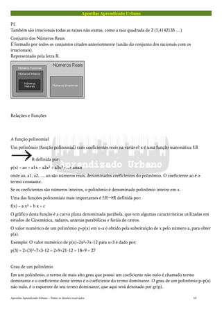 Apostilas Aprendizado Urbano
PI.
Também são irracionais todas as raízes não exatas, como a raiz quadrada de 2 (1,4142135 …)
Conjunto dos Números Reais
É formado por todos os conjuntos citados anteriormente (união do conjunto dos racionais com os
irracionais).
Representado pela letra R.
Relações e Funções
A função polinomial
Um polinômio (função polinomial) com coeficientes reais na variável x é uma função matemática f:R
R definida por:
p(x) = ao + a1x + a2x² + a3x³ +...+ anxn
onde ao, a1, a2, ..., an são números reais, denominados coeficientes do polinômio. O coeficiente ao é o
termo constante.
Se os coeficientes são números inteiros, o polinômio é denominado polinômio inteiro em x.
Uma das funções polinomiais mais importantes é f:R R definida por:
f(x) = a x² + b x + c
O gráfico desta função é a curva plana denominada parábola, que tem algumas características utilizadas em
estudos de Cinemática, radares, antenas parabólicas e faróis de carros.
O valor numérico de um polinômio p=p(x) em x=a é obtido pela substituição de x pelo número a, para obter
p(a).
Exemplo: O valor numérico de p(x)=2x²+7x-12 para x=3 é dado por:
p(3) = 2×(3)²+7×3-12 = 2×9+21-12 = 18+9 = 27
Grau de um polinômio
Em um polinômio, o termo de mais alto grau que possui um coeficiente não nulo é chamado termo
dominante e o coeficiente deste termo é o coeficiente do termo dominante. O grau de um polinômio p=p(x)
não nulo, é o expoente de seu termo dominante, que aqui será denotado por gr(p).
Apostilas Aprendizado Urbano – Todos os direitos reservados 10
 