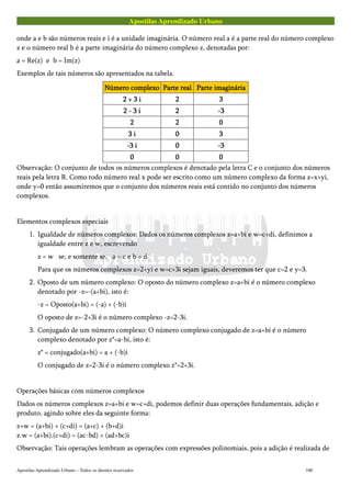 Apostilas Aprendizado Urbano
onde a e b são números reais e i é a unidade imaginária. O número real a é a parte real do número complexo
z e o número real b é a parte imaginária do número complexo z, denotadas por:
a = Re(z) e b = Im(z)
Exemplos de tais números são apresentados na tabela.
Número complexoNúmero complexoNúmero complexoNúmero complexo Parte realParte realParte realParte real Parte imagináriaParte imagináriaParte imagináriaParte imaginária
2 + 3 i2 + 3 i2 + 3 i2 + 3 i 2222 3333
2 - 3 i2 - 3 i2 - 3 i2 - 3 i 2222 -3-3-3-3
2222 2222 0000
3 i3 i3 i3 i 0000 3333
-3 i-3 i-3 i-3 i 0000 -3-3-3-3
0000 0000 0000
Observação: O conjunto de todos os números complexos é denotado pela letra C e o conjunto dos números
reais pela letra R. Como todo número real x pode ser escrito como um número complexo da forma z=x+yi,
onde y=0 então assumiremos que o conjunto dos números reais está contido no conjunto dos números
complexos.
Elementos complexos especiais
1. Igualdade de números complexos: Dados os números complexos z=a+bi e w=c+di, definimos a
igualdade entre z e w, escrevendo
z = w se, e somente se, a = c e b = d
Para que os números complexos z=2+yi e w=c+3i sejam iguais, deveremos ter que c=2 e y=3.
2. Oposto de um número complexo: O oposto do número complexo z=a+bi é o número complexo
denotado por -z=-(a+bi), isto é:
-z = Oposto(a+bi) = (-a) + (-b)i
O oposto de z=-2+3i é o número complexo -z=2-3i.
3. Conjugado de um número complexo: O número complexo conjugado de z=a+bi é o número
complexo denotado por z*=a-bi, isto é:
z* = conjugado(a+bi) = a + (-b)i
O conjugado de z=2-3i é o número complexo z*=2+3i.
Operações básicas com números complexos
Dados os números complexos z=a+bi e w=c+di, podemos definir duas operações fundamentais, adição e
produto, agindo sobre eles da seguinte forma:
z+w = (a+bi) + (c+di) = (a+c) + (b+d)i
z.w = (a+bi).(c+di) = (ac-bd) + (ad+bc)i
Observação: Tais operações lembram as operações com expressões polinomiais, pois a adição é realizada de
Apostilas Aprendizado Urbano – Todos os direitos reservados 100
 