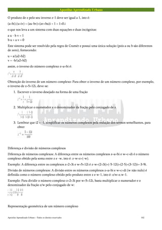 Apostilas Aprendizado Urbano
O produto de z pelo seu inverso z-1 deve ser igual a 1, isto é:
(a+bi).(u+iv) = (au-bv)+(av+bu)i = 1 = 1+0.i
o que nos leva a um sistema com duas equações e duas incógnitas:
a u - b v = 1
b u + a v = 0
Este sistema pode ser resolvido pela regra de Cramér e possui uma única solução (pois a ou b são diferentes
de zero), fornecendo:
u = a/(a2+b2)
v = -b/(a2+b2)
assim, o inverso do número complexo z=a+bi é:
Obtenção do inverso de um número complexo: Para obter o inverso de um número complexo, por exemplo,
o inverso de z=5+12i, deve-se:
1. Escrever o inverso desejado na forma de uma fração
2. Multiplicar o numerador e o denominador da fração pelo conjugado de z
3. Lembrar que i2 = -1, simplificar os números complexos pela redução dos termos semelhantes, para
obter
Diferença e divisão de números complexos
Diferença de números complexos: A diferença entre os números complexos z=a+bi e w=c+di é o número
complexo obtido pela soma entre z e -w, isto é: z-w=z+(-w).
Exemplo: A diferença entre os complexos z=2+3i e w=5+12i é z-w=(2+3i)+(-5-12i)=(2-5)+(3-12)i=-3-9i.
Divisão de números complexos: A divisão entre os números complexos z=a+bi e w=c+di (w não nulo) é
definida como o número complexo obtido pelo produto entre z e w-1, isto é: z/w=z.w-1.
Exemplo: Para dividir o número complexo z=2+3i por w=5+12i, basta multiplicar o numerador e o
denominador da fração z/w pelo conjugado de w:
Representação geométrica de um número complexo
Apostilas Aprendizado Urbano – Todos os direitos reservados 102
 