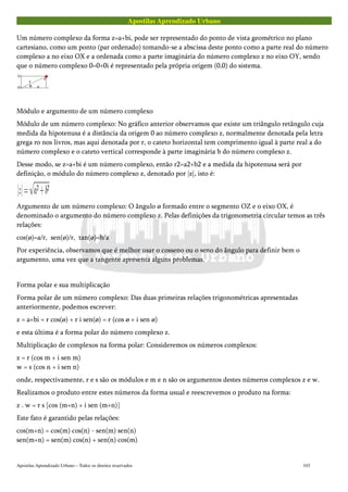 Apostilas Aprendizado Urbano
Um número complexo da forma z=a+bi, pode ser representado do ponto de vista geométrico no plano
cartesiano, como um ponto (par ordenado) tomando-se a abscissa deste ponto como a parte real do número
complexo a no eixo OX e a ordenada como a parte imaginária do número complexo z no eixo OY, sendo
que o número complexo 0=0+0i é representado pela própria origem (0,0) do sistema.
Módulo e argumento de um número complexo
Módulo de um número complexo: No gráfico anterior observamos que existe um triângulo retângulo cuja
medida da hipotenusa é a distância da origem 0 ao número complexo z, normalmente denotada pela letra
grega ro nos livros, mas aqui denotada por r, o cateto horizontal tem comprimento igual à parte real a do
número complexo e o cateto vertical corresponde à parte imaginária b do número complexo z.
Desse modo, se z=a+bi é um número complexo, então r2=a2+b2 e a medida da hipotenusa será por
definição, o módulo do número complexo z, denotado por |z|, isto é:
Argumento de um número complexo: O ângulo ø formado entre o segmento OZ e o eixo OX, é
denominado o argumento do número complexo z. Pelas definições da trigonometria circular temos as três
relações:
cos(ø)=a/r, sen(ø)/r, tan(ø)=b/a
Por experiência, observamos que é melhor usar o cosseno ou o seno do ângulo para definir bem o
argumento, uma vez que a tangente apresenta alguns problemas.
Forma polar e sua multiplicação
Forma polar de um número complexo: Das duas primeiras relações trigonométricas apresentadas
anteriormente, podemos escrever:
z = a+bi = r cos(ø) + r i sen(ø) = r (cos ø + i sen ø)
e esta última é a forma polar do número complexo z.
Multiplicação de complexos na forma polar: Consideremos os números complexos:
z = r (cos m + i sen m)
w = s (cos n + i sen n)
onde, respectivamente, r e s são os módulos e m e n são os argumentos destes números complexos z e w.
Realizamos o produto entre estes números da forma usual e reescrevemos o produto na forma:
z . w = r s [cos (m+n) + i sen (m+n)]
Este fato é garantido pelas relações:
cos(m+n) = cos(m) cos(n) - sen(m) sen(n)
sen(m+n) = sen(m) cos(n) + sen(n) cos(m)
Apostilas Aprendizado Urbano – Todos os direitos reservados 103
 