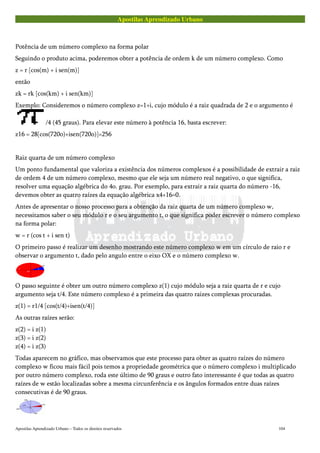 Apostilas Aprendizado Urbano
Potência de um número complexo na forma polar
Seguindo o produto acima, poderemos obter a potência de ordem k de um número complexo. Como
z = r [cos(m) + i sen(m)]
então
zk = rk [cos(km) + i sen(km)]
Exemplo: Consideremos o número complexo z=1+i, cujo módulo é a raiz quadrada de 2 e o argumento é
/4 (45 graus). Para elevar este número à potência 16, basta escrever:
z16 = 28[cos(720o)+isen(720o)]=256
Raiz quarta de um número complexo
Um ponto fundamental que valoriza a existência dos números complexos é a possibilidade de extrair a raiz
de ordem 4 de um número complexo, mesmo que ele seja um número real negativo, o que significa,
resolver uma equação algébrica do 4o. grau. Por exemplo, para extrair a raiz quarta do número -16,
devemos obter as quatro raízes da equação algébrica x4+16=0.
Antes de apresentar o nosso processo para a obtenção da raiz quarta de um número complexo w,
necessitamos saber o seu módulo r e o seu argumento t, o que significa poder escrever o número complexo
na forma polar:
w = r (cos t + i sen t)
O primeiro passo é realizar um desenho mostrando este número complexo w em um círculo de raio r e
observar o argumento t, dado pelo angulo entre o eixo OX e o número complexo w.
O passo seguinte é obter um outro número complexo z(1) cujo módulo seja a raiz quarta de r e cujo
argumento seja t/4. Este número complexo é a primeira das quatro raizes complexas procuradas.
z(1) = r1/4 [cos(t/4)+isen(t/4)]
As outras raízes serão:
z(2) = i z(1)
z(3) = i z(2)
z(4) = i z(3)
Todas aparecem no gráfico, mas observamos que este processo para obter as quatro raízes do número
complexo w ficou mais fácil pois temos a propriedade geométrica que o número complexo i multiplicado
por outro número complexo, roda este último de 90 graus e outro fato interessante é que todas as quatro
raízes de w estão localizadas sobre a mesma circunferência e os ângulos formados entre duas raízes
consecutivas é de 90 graus.
Apostilas Aprendizado Urbano – Todos os direitos reservados 104
 
