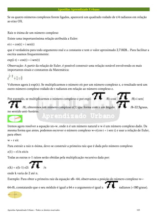 Apostilas Aprendizado Urbano
Se os quatro números complexos forem ligados, aparecerá um quadrado rodado de t/4 radianos em relação
ao eixo OX.
Raiz n-ésima de um número complexo
Existe uma importantíssima relação atribuída a Euler:
ei.t = cos(t) + i sen(t)
que é verdadeira para todo argumento real e a constante e tem o valor aproximado 2,71828... Para facilitar a
escrita usamos frequentemente:
exp(i t) = cos(t) + i sen(t)
Observação: A partir da relação de Euler, é possível construir uma relação notável envolvendo os mais
importantes sinais e constantes da Matemática:
Voltemos agora à exp(it). Se multiplicarmos o número eit por um número complexo z, o resultado será um
outro número complexo rodado de t radianos em relação ao número complexo z.
Por exemplo, se multiplicarmos o número complexo z por exp(i /8)=cos( /8)+i sen(
/8), obteremos um número complexo z(1) que forma com z um ângulo /8=22,5graus,
no sentido anti-horário.
Iremos agora resolver a equação xn=w, onde n é um número natural e w é um número complexo dado. Da
mesma forma que antes, podemos escrever o número complexo w=r(cos t + i sen t) e usar a relação de Euler,
para obter:
w = r eit
Para extrair a raiz n-ésima, deve-se construir a primeira raiz que é dada pelo número complexo
z(1) = r1/n eit/n
Todas as outras n-1 raízes serão obtidas pela multiplicação recursiva dada por:
z(k) = z(k-1) e2i /n
onde k varia de 2 até n.
Exemplo: Para obter a primeira raiz da equação x8=-64, observamos a posição do número complexo w=-
64+0i, constatando que o seu módulo é igual a 64 e o argumento é igual a radianos (=180 graus).
Apostilas Aprendizado Urbano – Todos os direitos reservados 105
 