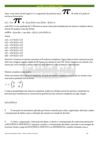Apostilas Aprendizado Urbano
Aqui, a raiz oitava de 64 é igual a 2 e o argumento da primeira raiz é /8, então z(1) pode ser
escrita na forma polar:
z(1) = 2 ei /8 = 2(cos 22,5o+i sen 22,5o) = R[2](1+i)
onde R[2] é a raiz quadrada de 2. Obtemos as outras raízes pela multiplicação do número complexo abaixo,
através de qualquer uma das formas:
e2i /8 = 2(cos 45o + i sen 45o) = R[2](1+i)/2=0,707(1+i)
Assim:
z(2) = z(1) R[2](1+i)/2
z(3) = z(2) R[2](1+i)/2
z(4) = z(3) R[2](1+i)/2
z(5) = z(4) R[2](1+i)/2
z(6) = z(5) R[2](1+i)/2
z(7) = z(6) R[2](1+i)/2
z(8) = z(7) R[2](1+i)/2
Exercício: Construa no sistema cartesiano os 8 números complexos e ligue todas as raízes consecutivas para
obter um octógono regular rodado de 22,5 graus em relação ao eixo OX. Tente comparar este método com
outros que você conhece e realize exercícios para observar como aconteceu o aprendizado.
Número complexo como matriz
Existe um estudo sobre números complexos, no qual um número complexo z=a+bi pode ser tratado como
uma matriz quadrada 2x2 da forma:
e todas as propriedades dos números complexos, podem ser obtidas através de matrizes, resultando em
processos que transformam as características geométricas dos números complexos em algo simples.
ESTATÍSTICA
 É uma parte da matemática aplicada que fornece métodos para coleta, organização, descrição, análise
e interpretação de dados e para a utilização dos mesmos na tomada de decisões.
 A coleta, a organização ,a descrição dos dados, o cálculo e a interpretação de coeficientes pertencem
à ESTATÍSTICA DESCRITIVA, enquanto a análise e a interpretação dos dados, associado a uma margem de
incerteza, ficam a cargo da ESTATÍSTICA INDUTIVA ou INFERENCIAL, também chamada como a
Apostilas Aprendizado Urbano – Todos os direitos reservados 106
 