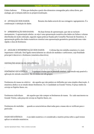 Apostilas Aprendizado Urbano
Coleta Indireta: É feita por deduções a partir dos elementos conseguidos pela coleta direta, por
analogia, por avaliação,indícios ou proporcionalização.
4º - APURAÇÃO DOS DADOS: Resumo dos dados através de sua contagem e agrupamento. É a
condensação e tabulação de dados.
5º - APRESENTAÇÃO DOS DADOS: Há duas formas de apresentação, que não se excluem
mutuamente. A apresentação tabular, ou seja é uma apresentação numérica dos dados em linhas e colunas
distribuídas de modo ordenado, segundo regras práticas fixadas pelo Conselho Nacional de Estatística. A
apresentação gráfica dos dados numéricos constitui uma apresentação geométrica permitindo uma visão
rápida e clara do fenômeno.
6º - ANÁLISE E INTERPRETAÇÃO DOS DADOS: A última fase do trabalho estatístico é a mais
importante e delicada. Está ligada essencialmente ao cálculo de medidas e coeficientes, cuja finalidade
principal é descrever o fenômeno (estatística descritiva).
DEFINIÇÕES BÁSICAS DA ESTATÍSTICA
.
FENÔMENO ESTATÍSTICO: é qualquer evento que se pretenda analisar, cujo estudo seja possível a
aplicação do método estatístico. São divididos em três grupos:
Fenômenos de massa ou coletivo: são aqueles que não podem ser definidos por uma simples observação. A
estatística dedica-se ao estudo desses fenômenos. Ex: A natalidade na Grande Vitória, O preço médio da
cerveja no Espírito Santo, etc.
Fenômenos individuais: são aqueles que irão compor os fenômenos de massa. Ex: cada nascimento na
Grande Vitória, cada preço de cerveja no Espírito Santo, etc.
Fenômenos de multidão: quando as características observadas para a massa não se verificam para o
particular.
DADO ESTATÍSTICO: é um dado numérico e é considerado a matéria-prima sobre a qual iremos
aplicar os métodos estatísticos.
Apostilas Aprendizado Urbano – Todos os direitos reservados 108
 