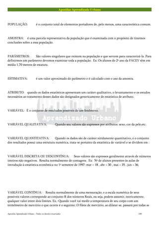Apostilas Aprendizado Urbano
POPULAÇÃO: é o conjunto total de elementos portadores de, pelo menos, uma característica comum.
AMOSTRA: é uma parcela representativa da população que é examinada com o propósito de tirarmos
conclusões sobre a essa população.
PARÂMETROS: São valores singulares que existem na população e que servem para caracterizá-la. Para
definirmos um parâmetro devemos examinar toda a população. Ex: Os alunos do 2º ano da FACEV têm em
média 1,70 metros de estatura.
ESTIMATIVA: é um valor aproximado do parâmetro e é calculado com o uso da amostra.
ATRIBUTO: quando os dados estatísticos apresentam um caráter qualitativo, o levantamento e os estudos
necessários ao tratamento desses dados são designados genericamente de estatística de atributo.
VARIÁVEL: É o conjunto de resultados possíveis de um fenômeno.
VARIÁVEL QUALITATIVA: Quando seu valores são expressos por atributos: sexo, cor da pele,etc.
VARIÁVEL QUANTITATIVA: Quando os dados são de caráter nitidamente quantitativo, e o conjunto
dos resultados possui uma estrutura numérica, trata-se portanto da estatística de variável e se dividem em :
VARIÁVEL DISCRETA OU DESCONTÍNUA: Seus valores são expressos geralmente através de números
inteiros não negativos. Resulta normalmente de contagens. Ex: Nº de alunos presentes às aulas de
introdução à estatística econômica no 1º semestre de 1997: mar = 18 , abr = 30 , mai = 35 , jun = 36.
VARIÁVEL CONTÍNUA: Resulta normalmente de uma mensuração, e a escala numérica de seus
possíveis valores corresponde ao conjunto R dos números Reais, ou seja, podem assumir, teoricamente,
qualquer valor entre dois limites. Ex.: Quando você vai medir a temperatura de seu corpo com um
termômetro de mercúrio o que ocorre é o seguinte: O filete de mercúrio, ao dilatar-se, passará por todas as
Apostilas Aprendizado Urbano – Todos os direitos reservados 109
 