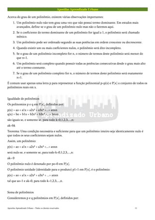 Apostilas Aprendizado Urbano
Acerca do grau de um polinômio, existem várias observações importantes:
1. Um polinômio nulo não tem grau uma vez que não possui termo dominante. Em estudos mais
avançados, define-se o grau de um polinômio nulo mas não o faremos aqui.
2. Se o coeficiente do termo dominante de um polinômio for igual a 1, o polinômio será chamado
mônico.
3. Um polinômio pode ser ordenado segundo as suas potências em ordem crescente ou decrescente.
4. Quando existir um ou mais coeficientes nulos, o polinômio será dito incompleto.
5. Se o grau de um polinômio incompleto for n, o número de termos deste polinômio será menor do
que n+1.
6. Um polinômio será completo quando possuir todas as potências consecutivas desde o grau mais alto
até o termo constante.
7. Se o grau de um polinômio completo for n, o número de termos deste polinômio será exatamente
n+1.
É comum usar apenas uma letra p para representar a função polinomial p=p(x) e P[x] o conjunto de todos os
polinômios reais em x.
Igualdade de polinômios
Os polinomios p e q em P[x], definidos por:
p(x) = ao + a1x + a2x² + a3x³ +...+ anxn
q(x) = bo + b1x + b2x² + b3x³ +...+ bnxn
são iguais se, e somente se, para todo k=0,1,2,3,...,n:
ak=bk
Teorema: Uma condição necessária e suficiente para que um polinômio inteiro seja identicamente nulo é
que todos os seus coeficientes sejam nulos.
Assim, um polinômio:
p(x) = ao + a1x + a2x² + a3x³ +...+ anxn
será nulo se, e somente se, para todo k=0,1,2,3,...,n:
ak= 0
O polinômio nulo é denotado por po=0 em P[x].
O polinômio unidade (identidade para o produto) p1=1 em P[x], é o polinômio:
p(x) = ao + a1x + a2x² + a3x³ + ...+ anxn
tal que ao=1 e ak=0, para todo k=1,2,3,...,n.
Soma de polinômios
Consideremos p e q polinômios em P[x], definidos por:
Apostilas Aprendizado Urbano – Todos os direitos reservados 11
 