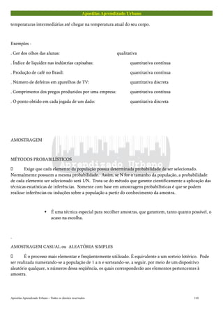 Apostilas Aprendizado Urbano
temperaturas intermediárias até chegar na temperatura atual do seu corpo.
Exemplos -
. Cor dos olhos das alunas: qualitativa
. Índice de liquidez nas indústrias capixabas: quantitativa contínua
. Produção de café no Brasil: quantitativa contínua
. Número de defeitos em aparelhos de TV: quantitativa discreta
. Comprimento dos pregos produzidos por uma empresa: quantitativa contínua
. O ponto obtido em cada jogada de um dado: quantitativa discreta
AMOSTRAGEM
MÉTODOS PROBABILÍSTICOS
 Exige que cada elemento da população possua determinada probabilidade de ser selecionado.
Normalmente possuem a mesma probabilidade. Assim, se N for o tamanho da população, a probabilidade
de cada elemento ser selecionado será 1/N. Trata-se do método que garante cientificamente a aplicação das
técnicas estatísticas de inferências. Somente com base em amostragens probabilísticas é que se podem
realizar inferências ou induções sobre a população a partir do conhecimento da amostra.
É uma técnica especial para recolher amostras, que garantem, tanto quanto possível, o
acaso na escolha.
.
AMOSTRAGEM CASUAL ou ALEATÓRIA SIMPLES
 É o processo mais elementar e freqüentemente utilizado. É equivalente a um sorteio lotérico. Pode
ser realizada numerando-se a população de 1 a n e sorteando-se, a seguir, por meio de um dispositivo
aleatório qualquer, x números dessa seqüência, os quais corresponderão aos elementos pertencentes à
amostra.
Apostilas Aprendizado Urbano – Todos os direitos reservados 110
 