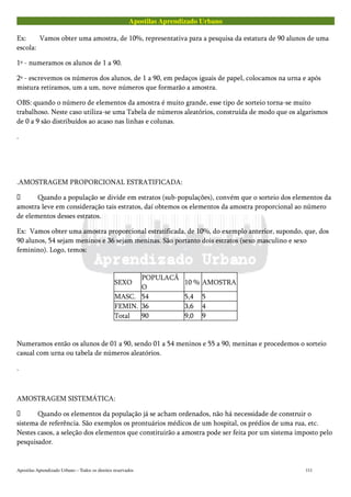 Apostilas Aprendizado Urbano
Ex: Vamos obter uma amostra, de 10%, representativa para a pesquisa da estatura de 90 alunos de uma
escola:
1º - numeramos os alunos de 1 a 90.
2º - escrevemos os números dos alunos, de 1 a 90, em pedaços iguais de papel, colocamos na urna e após
mistura retiramos, um a um, nove números que formarão a amostra.
OBS: quando o número de elementos da amostra é muito grande, esse tipo de sorteio torna-se muito
trabalhoso. Neste caso utiliza-se uma Tabela de números aleatórios, construída de modo que os algarismos
de 0 a 9 são distribuídos ao acaso nas linhas e colunas.
.
.AMOSTRAGEM PROPORCIONAL ESTRATIFICADA:
 Quando a população se divide em estratos (sub-populações), convém que o sorteio dos elementos da
amostra leve em consideração tais estratos, daí obtemos os elementos da amostra proporcional ao número
de elementos desses estratos.
Ex: Vamos obter uma amostra proporcional estratificada, de 10%, do exemplo anterior, supondo, que, dos
90 alunos, 54 sejam meninos e 36 sejam meninas. São portanto dois estratos (sexo masculino e sexo
feminino). Logo, temos:
SEXO
POPULACÃ
O
10 % AMOSTRA
MASC. 54 5,4 5
FEMIN. 36 3,6 4
Total 90 9,0 9
Numeramos então os alunos de 01 a 90, sendo 01 a 54 meninos e 55 a 90, meninas e procedemos o sorteio
casual com urna ou tabela de números aleatórios.
.
AMOSTRAGEM SISTEMÁTICA:
 Quando os elementos da população já se acham ordenados, não há necessidade de construir o
sistema de referência. São exemplos os prontuários médicos de um hospital, os prédios de uma rua, etc.
Nestes casos, a seleção dos elementos que constituirão a amostra pode ser feita por um sistema imposto pelo
pesquisador.
Apostilas Aprendizado Urbano – Todos os direitos reservados 111
 