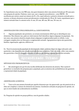 Apostilas Aprendizado Urbano
Ex: Suponhamos uma rua com 900 casas, das quais desejamos obter uma amostra formada por 50 casas para
uma pesquisa de opinião. Podemos, neste caso, usar o seguinte procedimento: como 900/50 = 18,
escolhemos por sorteio casual um número de 01 a 18, o qual indicaria o primeiro elemento sorteado para a
amostra; os demais elementos seriam periodicamente considerados de 18 em 18. Assim, suponhamos que o
número sorteado fosse 4 a amostra seria: 4ª casa, 22ª casa, 40ª casa, 58ª casa, 76ª casa, etc.
AMOSTRAGEM POR CONGLOMERADOS (ou AGRUPAMENTOS)
 Algumas populações não permitem, ou tornam extremamente difícil que se identifiquem seus
elementos. Não obstante isso, pode ser relativamente fácil identificar alguns subgrupos da população. Em
tais casos, uma amostra aleatória simples desses subgrupos (conglomerados) pode se colhida, e uma
contagem completa deve ser feita para o conglomerado sorteado. Agrupamentos típicos são quarteirões,
famílias, organizações, agências, edifícios etc.
Ex: Num levantamento da população de determinada cidade, podemos dispor do mapa indicando cada
quarteirão e não dispor de uma relação atualizada dos seus moradores. Pode-se, então, colher uma amostra
dos quarteirões e fazer a contagem completa de todos os que residem naqueles quarteirões sorteados.
MÉTODOS NÃO PROBABILÍSITCOS
 São amostragens em que há uma escolha deliberada dos elementos da amostra. Não é possível
generalizar os resultados das pesquisas para a população, pois as amostras não-probabilísticas não garantem
a representatividade da população.
AMOSTRAGEM ACIDENTAL
 Trata-se de uma amostra formada por aqueles elementos que vão aparecendo, que são possíveis de se
obter até completar o número de elementos da amostra. Geralmente utilizada em pesquisas de opinião, em
que os entrevistados são acidentalmente escolhidos.
Ex: Pesquisas de opinião em praças públicas, ruas de grandes cidades;
Apostilas Aprendizado Urbano – Todos os direitos reservados 112
 