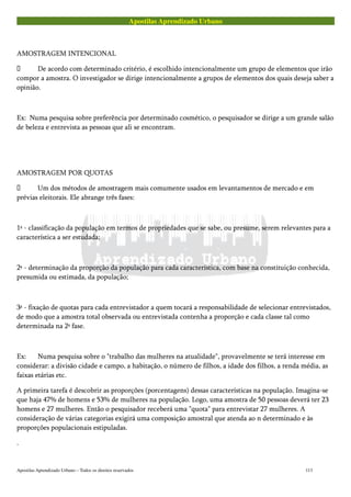 Apostilas Aprendizado Urbano
AMOSTRAGEM INTENCIONAL
 De acordo com determinado critério, é escolhido intencionalmente um grupo de elementos que irão
compor a amostra. O investigador se dirige intencionalmente a grupos de elementos dos quais deseja saber a
opinião.
Ex: Numa pesquisa sobre preferência por determinado cosmético, o pesquisador se dirige a um grande salão
de beleza e entrevista as pessoas que ali se encontram.
AMOSTRAGEM POR QUOTAS
 Um dos métodos de amostragem mais comumente usados em levantamentos de mercado e em
prévias eleitorais. Ele abrange três fases:
1ª - classificação da população em termos de propriedades que se sabe, ou presume, serem relevantes para a
característica a ser estudada;
2ª - determinação da proporção da população para cada característica, com base na constituição conhecida,
presumida ou estimada, da população;
3ª - fixação de quotas para cada entrevistador a quem tocará a responsabilidade de selecionar entrevistados,
de modo que a amostra total observada ou entrevistada contenha a proporção e cada classe tal como
determinada na 2ª fase.
Ex: Numa pesquisa sobre o "trabalho das mulheres na atualidade", provavelmente se terá interesse em
considerar: a divisão cidade e campo, a habitação, o número de filhos, a idade dos filhos, a renda média, as
faixas etárias etc.
A primeira tarefa é descobrir as proporções (porcentagens) dessas características na população. Imagina-se
que haja 47% de homens e 53% de mulheres na população. Logo, uma amostra de 50 pessoas deverá ter 23
homens e 27 mulheres. Então o pesquisador receberá uma "quota" para entrevistar 27 mulheres. A
consideração de várias categorias exigirá uma composição amostral que atenda ao n determinado e às
proporções populacionais estipuladas.
.
Apostilas Aprendizado Urbano – Todos os direitos reservados 113
 