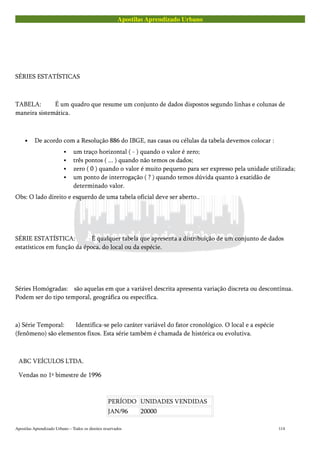 Apostilas Aprendizado Urbano
SÉRIES ESTATÍSTICAS
TABELA: É um quadro que resume um conjunto de dados dispostos segundo linhas e colunas de
maneira sistemática.
• De acordo com a Resolução 886 do IBGE, nas casas ou células da tabela devemos colocar :
um traço horizontal ( - ) quando o valor é zero;
três pontos ( ... ) quando não temos os dados;
zero ( 0 ) quando o valor é muito pequeno para ser expresso pela unidade utilizada;
um ponto de interrogação ( ? ) quando temos dúvida quanto à exatidão de
determinado valor.
Obs: O lado direito e esquerdo de uma tabela oficial deve ser aberto..
SÉRIE ESTATÍSTICA: É qualquer tabela que apresenta a distribuição de um conjunto de dados
estatísticos em função da época, do local ou da espécie.
Séries Homógradas: são aquelas em que a variável descrita apresenta variação discreta ou descontínua.
Podem ser do tipo temporal, geográfica ou específica.
a) Série Temporal: Identifica-se pelo caráter variável do fator cronológico. O local e a espécie
(fenômeno) são elementos fixos. Esta série também é chamada de histórica ou evolutiva.
ABC VEÍCULOS LTDA.
Vendas no 1º bimestre de 1996
PERÍODO UNIDADES VENDIDAS
JAN/96 20000
Apostilas Aprendizado Urbano – Todos os direitos reservados 114
 
