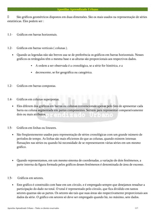 Apostilas Aprendizado Urbano
 São gráficos geométricos dispostos em duas dimensões. São os mais usados na representação de séries
estatísticas. Eles podem ser :
1.1- Gráficos em barras horizontais.
1.2- Gráficos em barras verticais ( colunas ).
• Quando as legendas não são breves usa-se de preferência os gráficos em barras horizontais. Nesses
gráficos os retângulos têm a mesma base e as alturas são proporcionais aos respectivos dados.
A ordem a ser observada é a cronológica, se a série for histórica, e a
decrescente, se for geográfica ou categórica.
1.2- Gráficos em barras compostas.
1.4- Gráficos em colunas superpostas.
• Eles diferem dos gráficos em barras ou colunas convencionais apenas pelo fato de apresentar cada
barra ou coluna segmentada em partes componentes. Servem para representar comparativamente
dois ou mais atributos.
1.5- Gráficos em linhas ou lineares.
• São freqüentemente usados para representação de séries cronológicas com um grande número de
períodos de tempo. As linhas são mais eficientes do que as colunas, quando existem intensas
flutuações nas séries ou quando há necessidade de se representarem várias séries em um mesmo
gráfico.
• Quando representamos, em um mesmo sistema de coordenadas, a variação de dois fenômenos, a
parte interna da figura formada pelos gráficos desses fenômenos é denominada de área de excesso.
1.5- Gráficos em setores.
• Este gráfico é construído com base em um círculo, e é empregado sempre que desejamos ressaltar a
participação do dado no total. O total é representado pelo círculo, que fica dividido em tantos
setores quantas são as partes. Os setores são tais que suas áreas são respectivamente proporcionais aos
dados da série. O gráfico em setores só deve ser empregado quando há, no máximo, sete dados.
Apostilas Aprendizado Urbano – Todos os direitos reservados 117
 