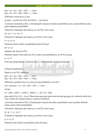 Apostilas Aprendizado Urbano
p(x) = ao + a1x + a2x² + a3x³ +... + anxn
q(x) = bo + b1x + b2x² + b3x³ +... + bnxn
Definimos a soma de p e q, por:
(p+q)(x) = (ao+bo)+(a1+b1)x+(a2+b2)x²+...+(an+bn)xn
A estrutura matemática (P[x],+) formada pelo conjunto de todos os polinômios com a soma definida acima,
possui algumas propriedades:
Associativa: Quaisquer que sejam p, q, r em P[x], tem-se que:
(p + q) + r = p + (q + r)
Comutativa: Quaisquer que sejam p, q em P[x], tem-se que:
p + q = q + p
Elemento neutro: Existe um polinômio po(x)=0 tal que
po + p = p
qualquer que seja p em P[x].
Elemento oposto: Para cada p em P[x], existe outro polinômio q=-p em P[x] tal que
p + q = 0
Com estas propriedades, a estrutura (P[x],+) é denominada um grupo comutativo.
Produto de polinômios
Sejam p, q em P[x], dados por:
p(x) = ao + a1x + a2x² + a3x³ +...+ anxn
q(x) = bo + b1x + b2x² + b3x³ +...+ bnxn
Definimos o produto de p e q, como um outro polinômio r em P[x]:
r(x) = p(x)·q(x) = co + c1x + c2x² + c3x³ +...+ cnxn
tal que:
ck = aobk + a1bk-1 + a2 bk-2 + a3bk-3 +...+ ak-1 b1 + akbo
para cada ck (k=1,2,3,...,m+n). Observamos que para cada termo da soma que gera ck, a soma do índice de a
com o índice de b sempre fornece o mesmo resultado k.
A estrutura matemática (P[x],·) formada pelo conjunto de todos os polinômios com o produto definido
acima, possui várias propriedades:
Associativa: Quaisquer que sejam p, q, r em P[x], tem-se que:
(p · q) · r = p · (q · r)
Comutativa: Quaisquer que sejam p, q em P[x], tem-se que:
p · q = q · p
Elemento nulo: Existe um polinômio po(x)=0 tal que
Apostilas Aprendizado Urbano – Todos os direitos reservados 12
 