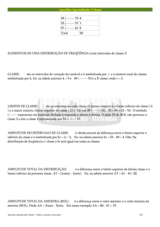 Apostilas Aprendizado Urbano
49 |------- 53 4
53 |------- 57 1
57 |------- 61 5
Total 20
ELEMENTOS DE UMA DISTRIBUIÇÃO DE FREQÜÊNCIA (com intervalos de classe) 
CLASSE: são os intervalos de variação da variável e é simbolizada por i e o número total de classes
simbolizada por k. Ex: na tabela anterior k = 5 e 49 |------- 53 é a 3ª classe, onde i = 3.
LIMITES DE CLASSE: são os extremos de cada classe. O menor número é o limite inferior de classe ( li
) e o maior número, limite superior de classe ( Li ). Ex: em 49 |------- 53,... l3 = 49 e L3 = 53. O símbolo
|------- representa um intervalo fechado à esquerda e aberto à direita. O dado 53 do ROL não pertence a
classe 3 e sim a classe 4 representada por 53 |------- 57.
AMPLITUDE DO INTERVALO DE CLASSE: é obtida através da diferença entre o limite superior e
inferior da classe e é simbolizada por hi = Li - li. Ex: na tabela anterior hi = 53 - 49 = 4. Obs: Na
distribuição de freqüência c/ classe o hi será igual em todas as classes.
AMPLITUDE TOTAL DA DISTRIBUIÇÃO: é a diferença entre o limite superior da última classe e o
limite inferior da primeira classe. AT = L(max) - l(min). Ex: na tabela anterior AT = 61 - 41= 20.
AMPLITUDE TOTAL DA AMOSTRA (ROL): é a diferença entre o valor máximo e o valor mínimo da
amostra (ROL). Onde AA = Xmax - Xmin. Em nosso exemplo AA = 60 - 41 = 19.
Apostilas Aprendizado Urbano – Todos os direitos reservados 120
 