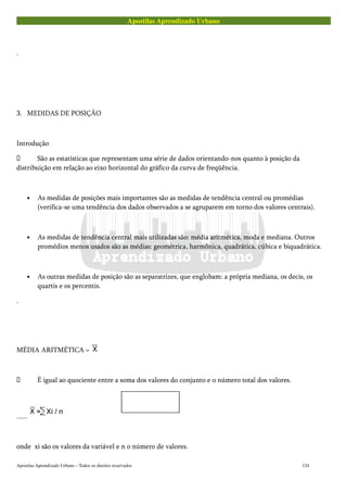 Apostilas Aprendizado Urbano
.
3. MEDIDAS DE POSIÇÃO
Introdução
 São as estatísticas que representam uma série de dados orientando-nos quanto à posição da
distribuição em relação ao eixo horizontal do gráfico da curva de freqüência.
• As medidas de posições mais importantes são as medidas de tendência central ou promédias
(verifica-se uma tendência dos dados observados a se agruparem em torno dos valores centrais).
• As medidas de tendência central mais utilizadas são: média aritmética, moda e mediana. Outros
promédios menos usados são as médias: geométrica, harmônica, quadrática, cúbica e biquadrática.
• As outras medidas de posição são as separatrizes, que englobam: a própria mediana, os decis, os
quartis e os percentis.
.
MÉDIA ARITMÉTICA =
 É igual ao quociente entre a soma dos valores do conjunto e o número total dos valores.
......
onde xi são os valores da variável e n o número de valores.
Apostilas Aprendizado Urbano – Todos os direitos reservados 124
 