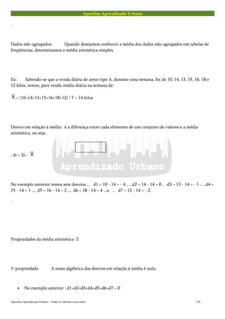 Apostilas Aprendizado Urbano
.
Dados não-agrupados: Quando desejamos conhecer a média dos dados não-agrupados em tabelas de
freqüências, determinamos a média aritmética simples.
Ex: Sabendo-se que a venda diária de arroz tipo A, durante uma semana, foi de 10, 14, 13, 15, 16, 18 e
12 kilos, temos, para venda média diária na semana de:
.= (10+14+13+15+16+18+12) / 7 = 14 kilos
Desvio em relação à média: é a diferença entre cada elemento de um conjunto de valores e a média
aritmética, ou seja:.
. di = Xi -
No exemplo anterior temos sete desvios:... d1 = 10 - 14 = - 4 , ...d2 = 14 - 14 = 0 , d3 = 13 - 14 = - 1 , ...d4 =
15 - 14 = 1 ,... d5 = 16 - 14 = 2 ,... d6 = 18 - 14 = 4 ...e. .. d7 = 12 - 14 = - 2.
.
Propriedades da média aritmética 
1ª propriedade: A soma algébrica dos desvios em relação à média é nula.
• No exemplo anterior : d1+d2+d3+d4+d5+d6+d7 = 0
Apostilas Aprendizado Urbano – Todos os direitos reservados 125
 