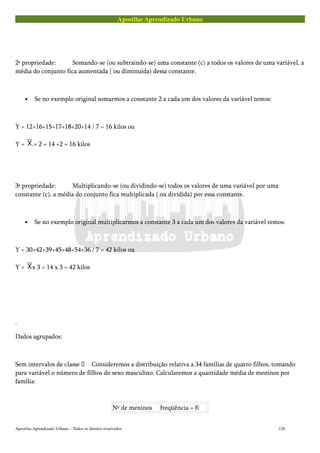 Apostilas Aprendizado Urbano
2ª propriedade: Somando-se (ou subtraindo-se) uma constante (c) a todos os valores de uma variável, a
média do conjunto fica aumentada ( ou diminuída) dessa constante.
• Se no exemplo original somarmos a constante 2 a cada um dos valores da variável temos:
Y = 12+16+15+17+18+20+14 / 7 = 16 kilos ou
Y = .+ 2 = 14 +2 = 16 kilos
3ª propriedade: Multiplicando-se (ou dividindo-se) todos os valores de uma variável por uma
constante (c), a média do conjunto fica multiplicada ( ou dividida) por essa constante.
• Se no exemplo original multiplicarmos a constante 3 a cada um dos valores da variável temos:
Y = 30+42+39+45+48+54+36 / 7 = 42 kilos ou
Y = x 3 = 14 x 3 = 42 kilos
.
Dados agrupados:
Sem intervalos de classe  Consideremos a distribuição relativa a 34 famílias de quatro filhos, tomando
para variável o número de filhos do sexo masculino. Calcularemos a quantidade média de meninos por
família:
Nº de meninos freqüência = fi
Apostilas Aprendizado Urbano – Todos os direitos reservados 126
 