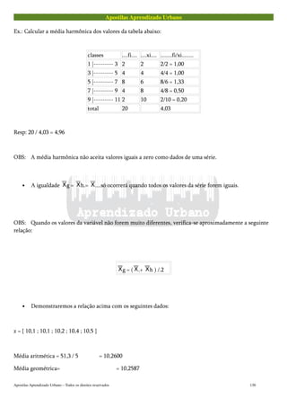 Apostilas Aprendizado Urbano
Ex.: Calcular a média harmônica dos valores da tabela abaixo:
classes ....fi.... ....xi.... ........fi/xi........
1 |--------- 3 2 2 2/2 = 1,00
3 |--------- 5 4 4 4/4 = 1,00
5 |--------- 7 8 6 8/6 = 1,33
7 |--------- 9 4 8 4/8 = 0,50
9 |--------- 11 2 10 2/10 = 0,20
total 20 4,03
Resp: 20 / 4,03 = 4,96
OBS: A média harmônica não aceita valores iguais a zero como dados de uma série.
• A igualdade g = h.= ....só ocorrerá quando todos os valores da série forem iguais.
OBS: Quando os valores da variável não forem muito diferentes, verifica-se aproximadamente a seguinte
relação:
g = ( .+ h ) /.2
• Demonstraremos a relação acima com os seguintes dados:
z = { 10,1 ; 10,1 ; 10,2 ; 10,4 ; 10,5 }
Média aritmética = 51,3 / 5 = 10,2600
Média geométrica= = 10,2587
Apostilas Aprendizado Urbano – Todos os direitos reservados 130
 