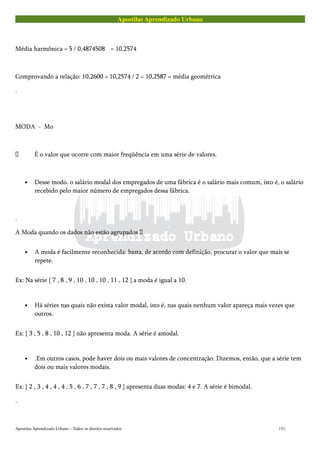 Apostilas Aprendizado Urbano
Média harmônica = 5 / 0,4874508 = 10,2574
Comprovando a relação: 10,2600 + 10,2574 / 2 = 10,2587 = média geométrica
.
MODA - Mo
 É o valor que ocorre com maior freqüência em uma série de valores.
• Desse modo, o salário modal dos empregados de uma fábrica é o salário mais comum, isto é, o salário
recebido pelo maior número de empregados dessa fábrica.
.
A Moda quando os dados não estão agrupados 
• A moda é facilmente reconhecida: basta, de acordo com definição, procurar o valor que mais se
repete.
Ex: Na série { 7 , 8 , 9 , 10 , 10 , 10 , 11 , 12 } a moda é igual a 10.
• Há séries nas quais não exista valor modal, isto é, nas quais nenhum valor apareça mais vezes que
outros.
Ex: { 3 , 5 , 8 , 10 , 12 } não apresenta moda. A série é amodal.
• .Em outros casos, pode haver dois ou mais valores de concentração. Dizemos, então, que a série tem
dois ou mais valores modais.
Ex: { 2 , 3 , 4 , 4 , 4 , 5 , 6 , 7 , 7 , 7 , 8 , 9 } apresenta duas modas: 4 e 7. A série é bimodal.
.
Apostilas Aprendizado Urbano – Todos os direitos reservados 131
 