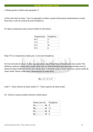 Apostilas Aprendizado Urbano
A Moda quando os dados estão agrupados 
a) Sem intervalos de classe: Uma vez agrupados os dados, é possível determinar imediatamente a moda:
basta fixar o valor da variável de maior freqüência.
Ex: Qual a temperatura mais comum medida no mês abaixo:
Temperaturas Freqüência
0º C 3
1º C 9
2º C 12
3º C 6
Resp: 2º C é a temperatura modal, pois é a de maior freqüência.
.
b) Com intervalos de classe: A classe que apresenta a maior freqüência é denominada classe modal. Pela
definição, podemos afirmar que a moda, neste caso, é o valor dominante que está compreendido entre os
limites da classe modal. O método mais simples para o cálculo da moda consiste em tomar o ponto médio da
classe modal. Damos a esse valor a denominação de moda bruta.
Mo = ( l* + L* ) / 2
onde l* = limite inferior da classe modal e L* = limite superior da classe modal.
Ex: Calcule a estatura modal conforme a tabela abaixo.
Classes (em cm) Freqüência
54 |------------ 58 9
58 |------------ 62 11
62 |------------ 66 8
66 |------------ 70 5
Apostilas Aprendizado Urbano – Todos os direitos reservados 132
 