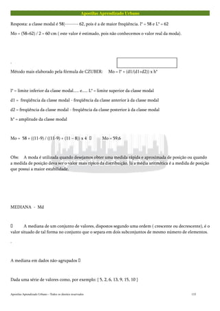 Apostilas Aprendizado Urbano
Resposta: a classe modal é 58|-------- 62, pois é a de maior freqüência. l* = 58 e L* = 62
Mo = (58+62) / 2 = 60 cm ( este valor é estimado, pois não conhecemos o valor real da moda).
.
Método mais elaborado pela fórmula de CZUBER: Mo = l* + (d1/(d1+d2)) x h*
l* = limite inferior da classe modal..... e..... L* = limite superior da classe modal
d1 = freqüência da classe modal - freqüência da classe anterior à da classe modal
d2 = freqüência da classe modal - freqüência da classe posterior à da classe modal
h* = amplitude da classe modal
Mo = 58 + ((11-9) / ((11-9) + (11 – 8)) x 4  Mo = 59,6
Obs: A moda é utilizada quando desejamos obter uma medida rápida e aproximada de posição ou quando
a medida de posição deva ser o valor mais típico da distribuição. Já a média aritmética é a medida de posição
que possui a maior estabilidade.
MEDIANA - Md
 A mediana de um conjunto de valores, dispostos segundo uma ordem ( crescente ou decrescente), é o
valor situado de tal forma no conjunto que o separa em dois subconjuntos de mesmo número de elementos.
.
A mediana em dados não-agrupados 
Dada uma série de valores como, por exemplo: { 5, 2, 6, 13, 9, 15, 10 }
Apostilas Aprendizado Urbano – Todos os direitos reservados 133
 