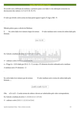 Apostilas Aprendizado Urbano
De acordo com a definição de mediana, o primeiro passo a ser dado é o da ordenação (crescente ou
decrescente) dos valores: { 2, 5, 6, 9, 10, 13, 15 }
O valor que divide a série acima em duas partes iguais é igual a 9, logo a Md = 9.
.
Método prático para o cálculo da Mediana:
 Se a série dada tiver número ímpar de termos: O valor mediano será o termo de ordem dado pela
fórmula :
.( n + 1 ) / 2
Ex: Calcule a mediana da série { 1, 3, 0, 0, 2, 4, 1, 2, 5 }
1º - ordenar a série { 0, 0, 1, 1, 2, 2, 3, 4, 5 }
n = 9 logo (n + 1)/2 é dado por (9+1) / 2 = 5, ou seja, o 5º elemento da série ordenada será a mediana
A mediana será o 5º elemento = 2
.
Se a série dada tiver número par de termos: O valor mediano será o termo de ordem dado pela
fórmula :....
.[( n/2 ) +( n/2+ 1 )] / 2
Obs: n/2 e (n/2 + 1) serão termos de ordem e devem ser substituídos pelo valor correspondente.
Ex: Calcule a mediana da série { 1, 3, 0, 0, 2, 4, 1, 3, 5, 6 }
1º - ordenar a série { 0, 0, 1, 1, 2, 3, 3, 4, 5, 6 }
Apostilas Aprendizado Urbano – Todos os direitos reservados 134
 