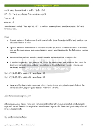 Apostilas Aprendizado Urbano
n = 10 logo a fórmula ficará: [( 10/2 ) + (10/2 + 1)] / 2
[( 5 + 6)] / 2 será na realidade (5º termo+ 6º termo) / 2
5º termo = 2
6º termo = 3
A mediana será = (2+3) / 2 ou seja, Md = 2,5 . A mediana no exemplo será a média aritmética do 5º e 6º
termos da série.
Notas:
• Quando o número de elementos da série estatística for ímpar, haverá coincidência da mediana com
um dos elementos da série.
• Quando o número de elementos da série estatística for par, nunca haverá coincidência da mediana
com um dos elementos da série. A mediana será sempre a média aritmética dos 2 elementos centrais
da série.
• Em uma série a mediana, a média e a moda não têm, necessariamente, o mesmo valor.
• A mediana, depende da posição e não dos valores dos elementos na série ordenada. Essa é uma da
diferenças marcantes entre mediana e média ( que se deixa influenciar, e muito, pelos valores
extremos). Vejamos:
Em { 5, 7, 10, 13, 15 } a média = 10 e a mediana = 10
Em { 5, 7, 10, 13, 65 } a média = 20 e a mediana = 10
• isto é, a média do segundo conjunto de valores é maior do que a do primeiro, por influência dos
valores extremos, ao passo que a mediana permanece a mesma.
A mediana em dados agrupados 
a) Sem intervalos de classe: Neste caso, é o bastante identificar a freqüência acumulada imediatamente
superior à metade da soma das freqüências. A mediana será aquele valor da variável que corresponde a tal
freqüência acumulada.
Ex.: conforme tabela abaixo:
Apostilas Aprendizado Urbano – Todos os direitos reservados 135
 