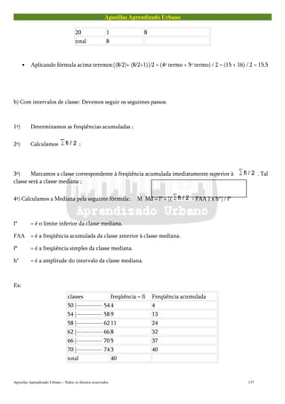 Apostilas Aprendizado Urbano
20 1 8
total 8
• Aplicando fórmula acima teremos:[(8/2)+ (8/2+1)]/2 = (4º termo + 5º termo) / 2 = (15 + 16) / 2 = 15,5
b) Com intervalos de classe: Devemos seguir os seguintes passos:
1º) Determinamos as freqüências acumuladas ;
2º) Calculamos ;
3º) Marcamos a classe correspondente à freqüência acumulada imediatamente superior à . Tal
classe será a classe mediana ;
4º) Calculamos a Mediana pela seguinte fórmula:. M Md = l* + [( - FAA ) x h*] / f*
l* = é o limite inferior da classe mediana.
FAA = é a freqüência acumulada da classe anterior à classe mediana.
f* = é a freqüência simples da classe mediana.
h* = é a amplitude do intervalo da classe mediana.
Ex:
classes freqüência = fi Freqüência acumulada
50 |------------ 54 4 4
54 |------------ 58 9 13
58 |------------ 62 11 24
62 |------------ 66 8 32
66 |------------ 70 5 37
70 |------------ 74 3 40
total 40
Apostilas Aprendizado Urbano – Todos os direitos reservados 137
 