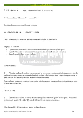 Apostilas Aprendizado Urbano
= 40 / 2 =.20........... logo.a classe mediana será 58 |---------- 62
l* = 58........... FAA = 13........... f* = 11........... h* = 4
Substituindo esses valores na fórmula, obtemos:
Md = 58 + [ (20 - 13) x 4] / 11 = 58 + 28/11 = 60,54
OBS: Esta mediana é estimada, pois não temos os 40 valores da distribuição.
Emprego da Mediana
• Quando desejamos obter o ponto que divide a distribuição em duas partes iguais.
• Quando há valores extremos que afetam de maneira acentuada a média aritmética.
• Quando a variável em estudo é salário.
SEPARATRIZES
 Além das medidas de posição que estudamos, há outras que, consideradas individualmente, não são
medidas de tendência central, mas estão ligadas à mediana relativamente à sua característica de separar a
série em duas partes que apresentam o mesmo número de valores.
Essas medidas - os quartis, os decis e os percentis - são, juntamente com a mediana, conhecidas pelo nome
genérico de separatrizes.
.
QUARTIS - Q
 Denominamos quartis os valores de uma série que a dividem em quatro partes iguais. Precisamos
portanto de 3 quartis (Q1 , Q2 e Q3) para dividir a série em quatro partes iguais.
Obs: O quartil 2 ( Q2 ) sempre será igual a mediana da série.
Apostilas Aprendizado Urbano – Todos os direitos reservados 138
 