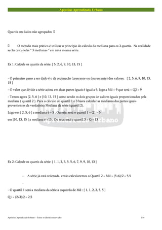 Apostilas Aprendizado Urbano
Quartis em dados não agrupados 
 O método mais prático é utilizar o princípio do cálculo da mediana para os 3 quartis. Na realidade
serão calculadas " 3 medianas " em uma mesma série.
Ex 1: Calcule os quartis da série: { 5, 2, 6, 9, 10, 13, 15 }
- O primeiro passo a ser dado é o da ordenação (crescente ou decrescente) dos valores: { 2, 5, 6, 9, 10, 13,
15 }
- O valor que divide a série acima em duas partes iguais é igual a 9, logo a Md = 9 que será = Q2 = 9
- Temos agora {2, 5, 6 } e {10, 13, 15 } como sendo os dois grupos de valores iguais proporcionados pela
mediana ( quartil 2 ). Para o cálculo do quartil 1 e 3 basta calcular as medianas das partes iguais
provenientes da verdadeira Mediana da série (quartil 2).
Logo em { 2, 5, 6 } a mediana é = 5 . Ou seja: será o quartil 1 = Q1 = 5
em {10, 13, 15 } a mediana é =13 . Ou seja: será o quartil 3 = Q = 13
Ex 2: Calcule os quartis da série: { 1, 1, 2, 3, 5, 5, 6, 7, 9, 9, 10, 13 }
- A série já está ordenada, então calcularemos o Quartil 2 = Md = (5+6)/2 = 5,5
-
- O quartil 1 será a mediana da série à esquerda de Md : { 1, 1, 2, 3, 5, 5 }
Q1 = (2+3)/2 = 2,5
Apostilas Aprendizado Urbano – Todos os direitos reservados 139
 