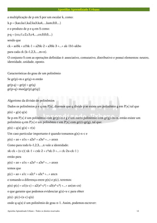 Apostilas Aprendizado Urbano
a multiplicação de p em S por um escalar k, como:
k.p = (kao,ka1,ka2,ka3,ka4,...,kam,0,0,...)
e o produto de p e q em S como:
p·q = (co,c1,c2,c3,c4,...,cn,0,0,0,...)
sendo que
ck = aobk + a1bk-1 + a2bk-2 + a3bk-3 +...+ ak-1b1+akbo
para cada ck (k=1,2,3,...,m+n).
O conjunto S com as operações definidas é: associativo, comutativo, distributivo e possui elementos: neutro,
identidade, unidade, oposto.
Características do grau de um polinômio
Se gr(p)=m e gr(q)=n então
gr(p.q) = gr(p) + gr(q)
gr(p+q)<max{gr(p),gr(q)}
Algoritmo da divisão de polinômios
Dados os polinômios p e q em P[x], dizemos que q divide p se existe um polinômio g em P[x] tal que
p(x) = g(x) q(x)
Se p em P[x] é um polinômio com gr(p)=n e g é um outro polinômio com gr(g)=m<n, então existe um
polinômio q em P[x] e um polinômio r em P[x] com gr(r)<gr(g), tal que:
p(x) = q(x) g(x) + r(x)
Um caso particular importante é quando tomamos g(x)=x-c e
p(x) = ao + a1x + a2x² + a3x³ +...+ anxn
Como para todo k=1,2,3,...,n vale a identidade:
xk-ck = (x-c)( xk-1 + cxk-2 + c²xk-3 +...+ ck-2x+ck-1 )
então para
p(x) = ao + a1x + a2x² + a3x³ +...+ anxn
temos que
p(c) = ao + a1c + a2c² + a3c³ +...+ ancn
e tomando a diferença entre p(x) e p(c), teremos:
p(x)-p(c) = a1(x-c) + a2(x²-c²) + a3(x³-c³) +...+ an(xn-cn)
o que garante que podemos evidenciar g(x)=x-c para obter
p(x)- p(c)=(x-c) q(x)
onde q=q(x) é um polinômio de grau n-1. Assim, podemos escrever:
Apostilas Aprendizado Urbano – Todos os direitos reservados 14
 