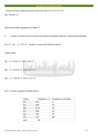 Apostilas Aprendizado Urbano
- O quartil 3 será a mediana da série à direita de Md : {6, 7, 9, 9, 10, 13 }
Q3 = (9+9)/2 = 9
Quartis para dados agrupados em classes 
 Usamos a mesma técnica do cálculo da mediana, bastando substituir, na fórmula da mediana,
E fi / 2.... por ... k . E fi / 4 ... sendo k o número de ordem do quartil.
Assim, temos:
Q1 = . l* + [(E fi / 4 - FAA ) x h*] / f*
Q2 = . l* + [(2.E fi / 4 - FAA ) x h*] / f*
Q3 = . l* + [(3.E fi / 4 - FAA ) x h*] / f*
Ex 3 - Calcule os quartis da tabela abaixo:
classes freqüência = fi Freqüência acumulada
50 |------------ 54 4 4
54 |------------ 58 9 13
58 |------------ 62 11 24
62 |------------ 66 8 32
66 |------------ 70 5 37
70 |------------ 74 3 40
total 40
Apostilas Aprendizado Urbano – Todos os direitos reservados 140
 