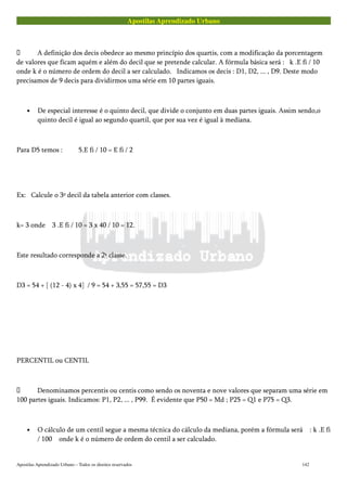 Apostilas Aprendizado Urbano
 A definição dos decis obedece ao mesmo princípio dos quartis, com a modificação da porcentagem
de valores que ficam aquém e além do decil que se pretende calcular. A fórmula básica será : k .E fi / 10
onde k é o número de ordem do decil a ser calculado. Indicamos os decis : D1, D2, ... , D9. Deste modo
precisamos de 9 decis para dividirmos uma série em 10 partes iguais.
• De especial interesse é o quinto decil, que divide o conjunto em duas partes iguais. Assim sendo,o
quinto decil é igual ao segundo quartil, que por sua vez é igual à mediana.
Para D5 temos : 5.E fi / 10 = E fi / 2
Ex: Calcule o 3º decil da tabela anterior com classes.
k= 3 onde 3 .E fi / 10 = 3 x 40 / 10 = 12.
Este resultado corresponde a 2ª classe.
D3 = 54 + [ (12 - 4) x 4] / 9 = 54 + 3,55 = 57,55 = D3
PERCENTIL ou CENTIL
 Denominamos percentis ou centis como sendo os noventa e nove valores que separam uma série em
100 partes iguais. Indicamos: P1, P2, ... , P99. É evidente que P50 = Md ; P25 = Q1 e P75 = Q3.
• O cálculo de um centil segue a mesma técnica do cálculo da mediana, porém a fórmula será : k .E fi
/ 100 onde k é o número de ordem do centil a ser calculado.
Apostilas Aprendizado Urbano – Todos os direitos reservados 142
 