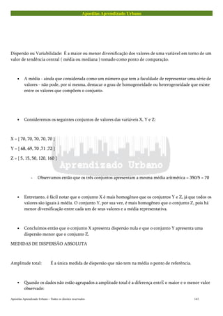 Apostilas Aprendizado Urbano
Dispersão ou Variabilidade: É a maior ou menor diversificação dos valores de uma variável em torno de um
valor de tendência central ( média ou mediana ) tomado como ponto de comparação.
• A média - ainda que considerada como um número que tem a faculdade de representar uma série de
valores - não pode, por si mesma, destacar o grau de homogeneidade ou heterogeneidade que existe
entre os valores que compõem o conjunto.
• Consideremos os seguintes conjuntos de valores das variáveis X, Y e Z:
X = { 70, 70, 70, 70, 70 }
Y = { 68, 69, 70 ,71 ,72 }
Z = { 5, 15, 50, 120, 160 }
- Observamos então que os três conjuntos apresentam a mesma média aritmética = 350/5 = 70
• Entretanto, é fácil notar que o conjunto X é mais homogêneo que os conjuntos Y e Z, já que todos os
valores são iguais à média. O conjunto Y, por sua vez, é mais homogêneo que o conjunto Z, pois há
menor diversificação entre cada um de seus valores e a média representativa.
• Concluímos então que o conjunto X apresenta dispersão nula e que o conjunto Y apresenta uma
dispersão menor que o conjunto Z.
MEDIDAS DE DISPERSÃO ABSOLUTA
Amplitude total: É a única medida de dispersão que não tem na média o ponto de referência.
• Quando os dados não estão agrupados a amplitude total é a diferença entrE o maior e o menor valor
observado:
Apostilas Aprendizado Urbano – Todos os direitos reservados 143
 