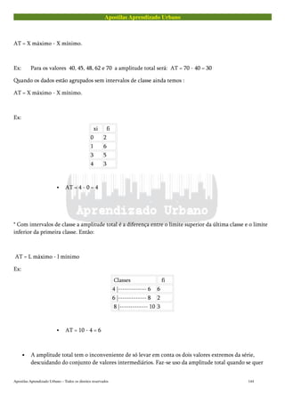 Apostilas Aprendizado Urbano
AT = X máximo - X mínimo.
Ex: Para os valores 40, 45, 48, 62 e 70 a amplitude total será: AT = 70 - 40 = 30
Quando os dados estão agrupados sem intervalos de classe ainda temos :
AT = X máximo - X mínimo.
Ex:
xi fi
0 2
1 6
3 5
4 3
AT = 4 - 0 = 4
* Com intervalos de classe a amplitude total é a diferença entre o limite superior da última classe e o limite
inferior da primeira classe. Então:
AT = L máximo - l mínimo
Ex:
Classes fi
4 |------------- 6 6
6 |------------- 8 2
8 |------------- 10 3
AT = 10 - 4 = 6
• A amplitude total tem o inconveniente de só levar em conta os dois valores extremos da série,
descuidando do conjunto de valores intermediários. Faz-se uso da amplitude total quando se quer
Apostilas Aprendizado Urbano – Todos os direitos reservados 144
 