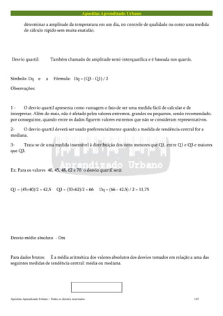 Apostilas Aprendizado Urbano
determinar a amplitude da temperatura em um dia, no controle de qualidade ou como uma medida
de cálculo rápido sem muita exatidão.
Desvio quartil: Também chamado de amplitude semi-interquatílica e é baseada nos quartis.
Símbolo: Dq e a Fórmula: Dq = (Q3 - Q1) / 2
Observações:
1 - O desvio quartil apresenta como vantagem o fato de ser uma medida fácil de calcular e de
interpretar. Além do mais, não é afetado pelos valores extremos, grandes ou pequenos, sendo recomendado,
por conseguinte, quando entre os dados figurem valores extremos que não se consideram representativos.
2- O desvio quartil deverá ser usado preferencialmente quando a medida de tendência central for a
mediana.
3- Trata-se de uma medida insensível ã distribuição dos itens menores que Q1, entre Q1 e Q3 e maiores
que Q3.
Ex: Para os valores 40, 45, 48, 62 e 70 o desvio quartil será:
Q1 = (45+40)/2 = 42,5 Q3 = (70+62)/2 = 66 Dq = (66 - 42,5) / 2 = 11,75
Desvio médio absoluto - Dm
Para dados brutos: É a média aritmética dos valores absolutos dos desvios tomados em relação a uma das
seguintes medidas de tendência central: média ou mediana.
Apostilas Aprendizado Urbano – Todos os direitos reservados 145
 